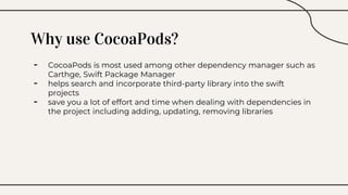 Why use CocoaPods?
- CocoaPods is most used among other dependency manager such as
Carthge, Swift Package Manager
- helps search and incorporate third-party library into the swift
projects
- save you a lot of effort and time when dealing with dependencies in
the project including adding, updating, removing libraries
 
