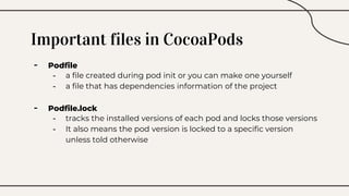 Important files in CocoaPods
- Podfile
- a file created during pod init or you can make one yourself
- a file that has dependencies information of the project
- Podfile.lock
- tracks the installed versions of each pod and locks those versions
- It also means the pod version is locked to a specific version
unless told otherwise
 