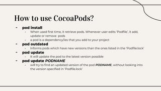 How to use CocoaPods?
- pod install
- When used first time, it retrieve pods. Whenever user edits ‘Podfile’, it add,
update or remove pods
- a pod is a dependency/ies that you add to your project
- pod outdated
- Informs pods which have new versions than the ones listed in the ‘Podfile.lock’
- pod update
- It will update the pod to the latest version possible
- pod update PODNAME
- will try to find an updated version of the pod PODNAME, without looking into
the version specified in ‘Podfile.lock’
 