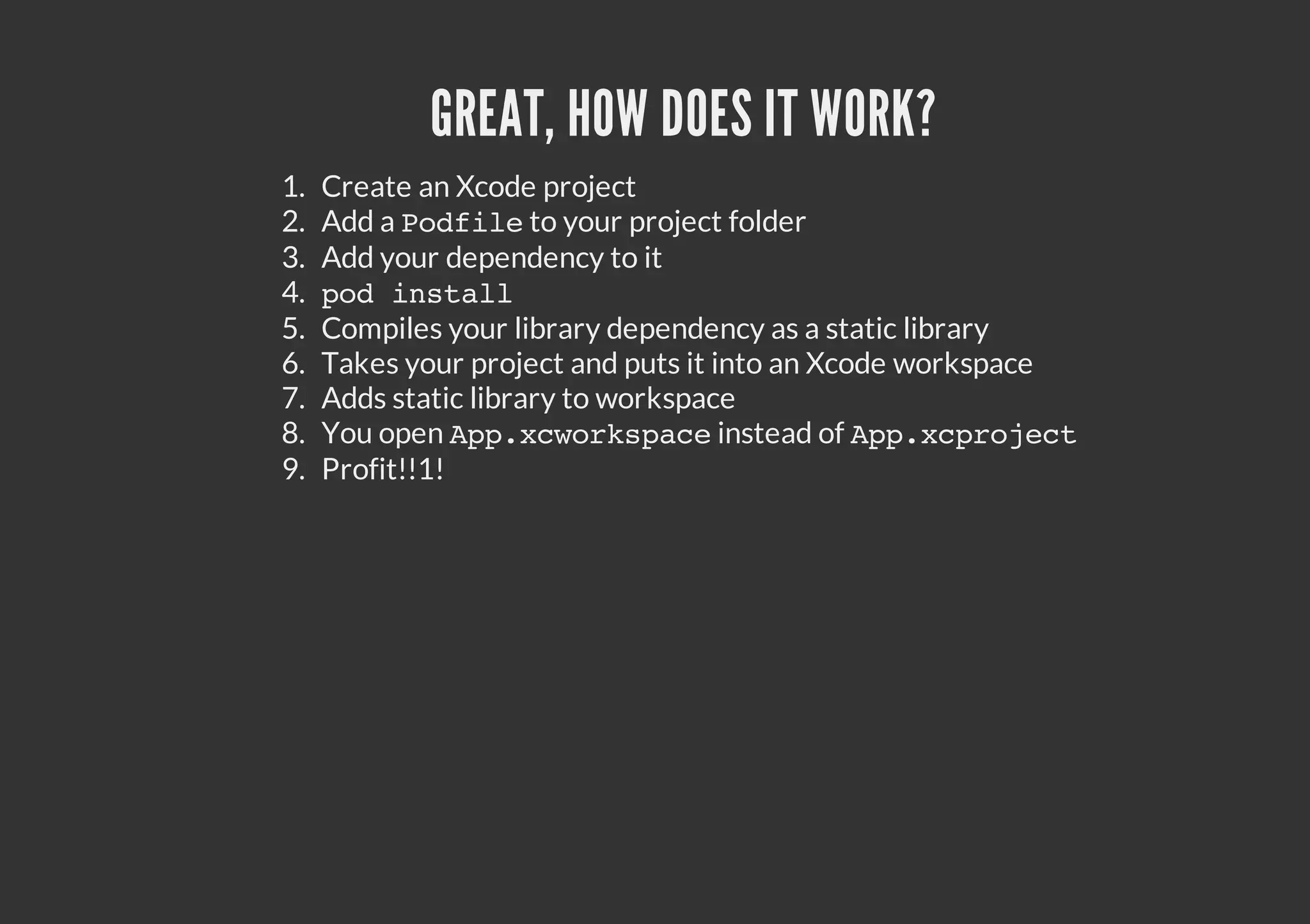 GREAT, HOW DOES IT WORK? 1. Create an Xcode project 2. Add a P d i e your project folder o f l to 3. Add your dependency to it 4. pdisal o ntl 5. Compiles your library dependency as a static library 6. Takes your project and puts it into an Xcode workspace 7. Adds static library to workspace 8. You open A p x w r s a e p . c o k p c instead of A p x p o e t p.crjc 9. Profit!!1! 
