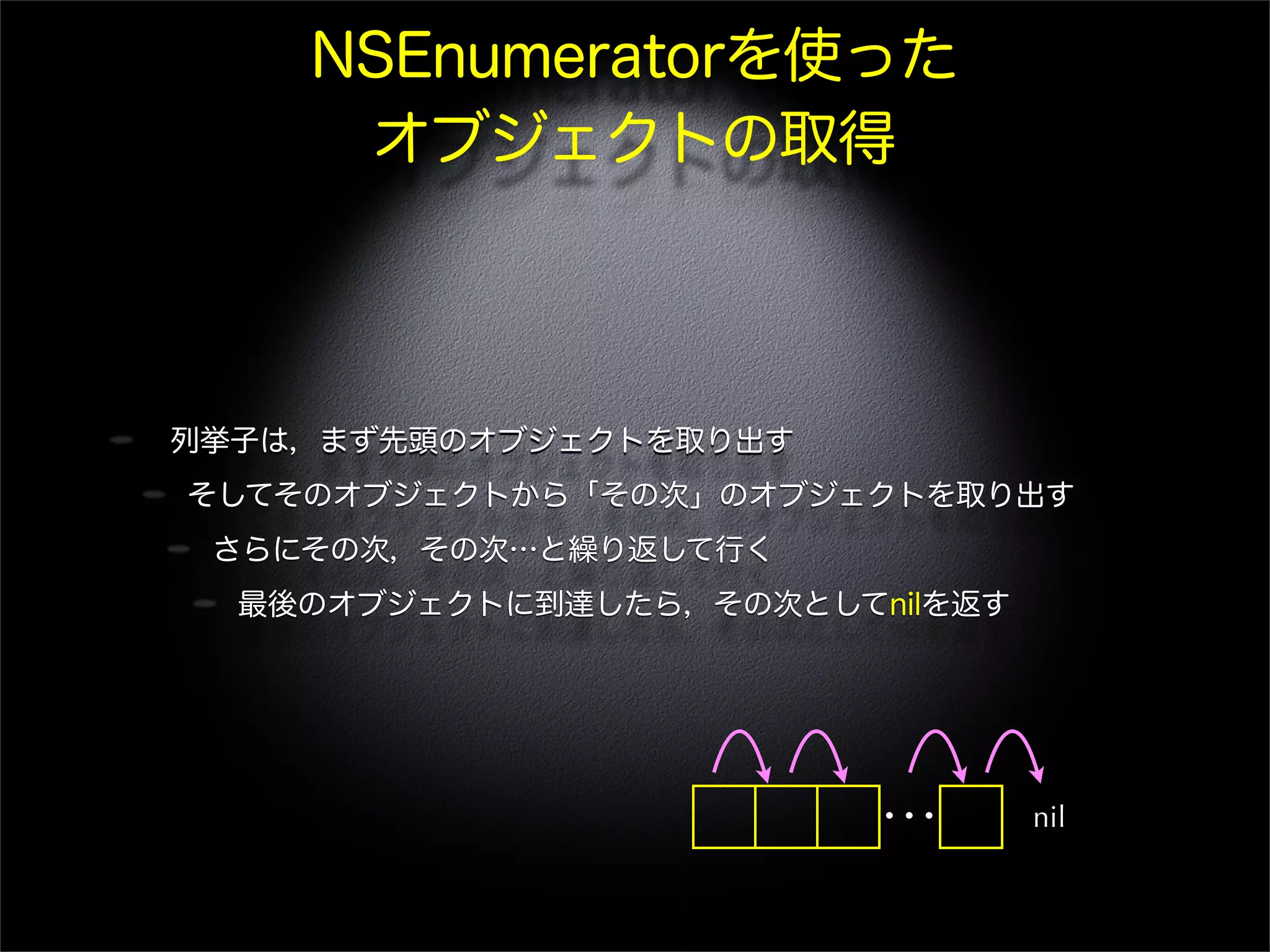 NSEnumeratorを使った
オブジェクトの取得
列挙子は，まず先頭のオブジェクトを取り出す
そしてそのオブジェクトから「その次」のオブジェクトを取り出す
さらにその次，その次…と繰り返して行く
最後のオブジェクトに到達したら，その次としてnilを返す
… nil
 