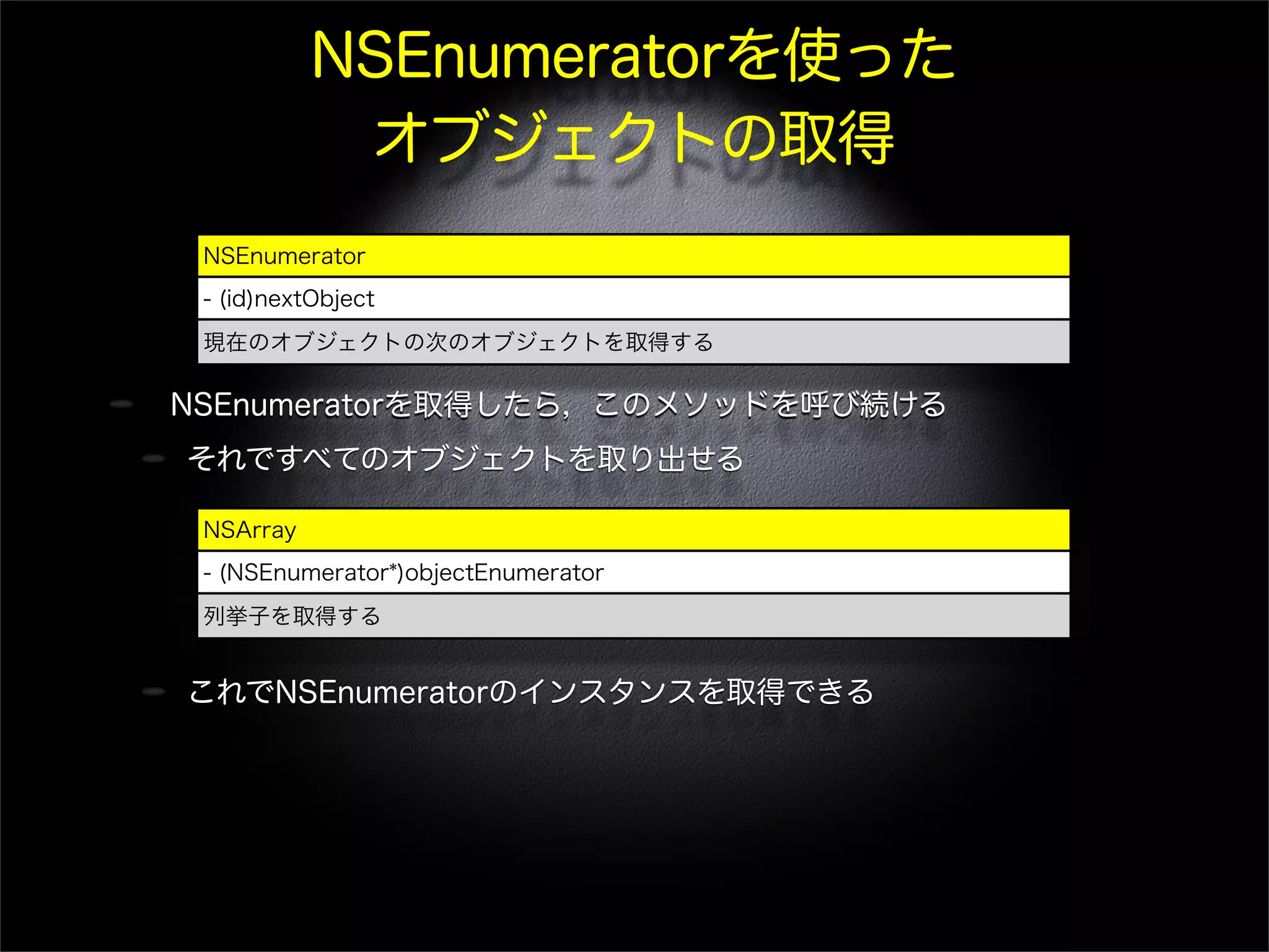 NSEnumeratorを使った
オブジェクトの取得
NSEnumeratorを取得したら，このメソッドを呼び続ける
それですべてのオブジェクトを取り出せる
これでNSEnumeratorのインスタンスを取得できる
NSEnumerator
- (id)nextObject
現在のオブジェクトの次のオブジェクトを取得する
NSArray
- (NSEnumerator*)objectEnumerator
列挙子を取得する
 