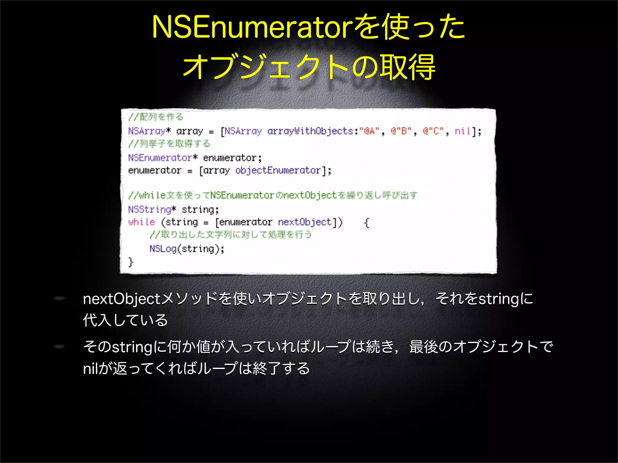 NSEnumeratorを使った
オブジェクトの取得
nextObjectメソッドを使いオブジェクトを取り出し，それをstringに
代入している
そのstringに何か値が入っていればループは続き，最後のオブジェクトで
nilが返ってくればループは終了する
 