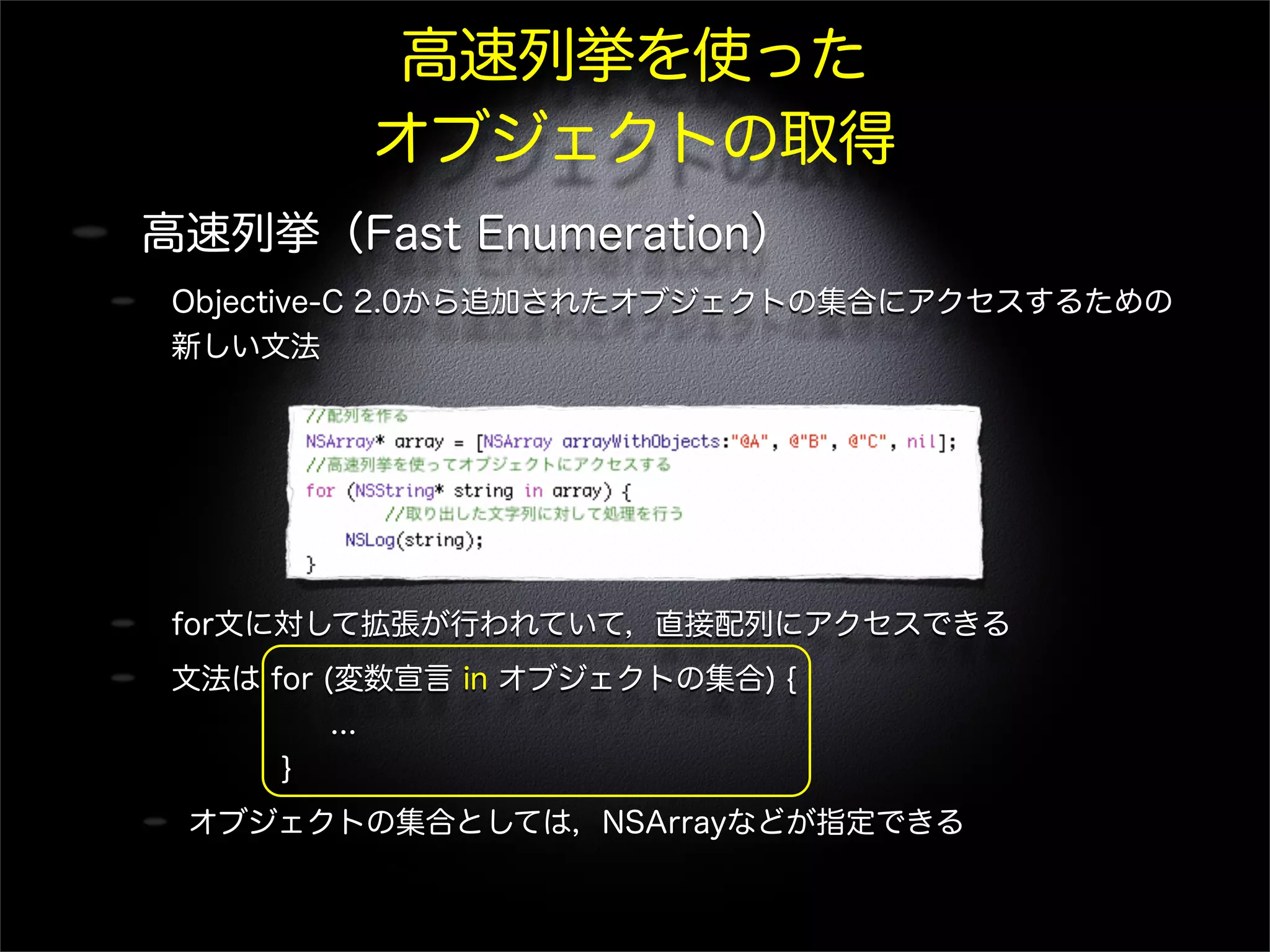 高速列挙を使った
オブジェクトの取得
高速列挙（Fast Enumeration）
Objective-C 2.0から追加されたオブジェクトの集合にアクセスするための
新しい文法
for文に対して拡張が行われていて，直接配列にアクセスできる
文法は for (変数宣言 in オブジェクトの集合) {
...
}
オブジェクトの集合としては，NSArrayなどが指定できる
 