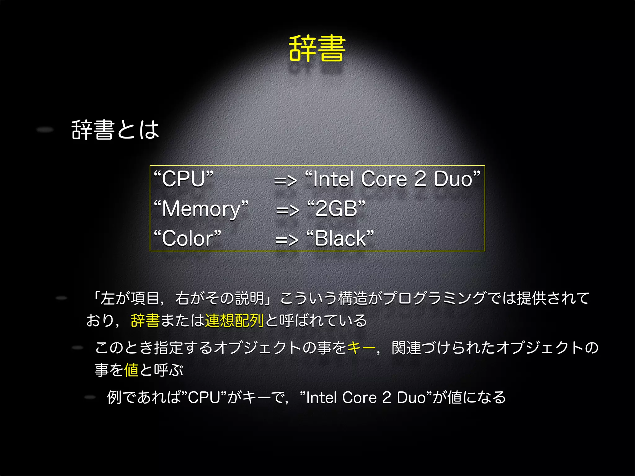辞書
辞書とは
「左が項目，右がその説明」こういう構造がプログラミングでは提供されて
おり，辞書または連想配列と呼ばれている
このとき指定するオブジェクトの事をキー，関連づけられたオブジェクトの
事を値と呼ぶ
例であれば CPU がキーで， Intel Core 2 Duo が値になる
CPU => Intel Core 2 Duo
Memory => 2GB
Color => Black
 