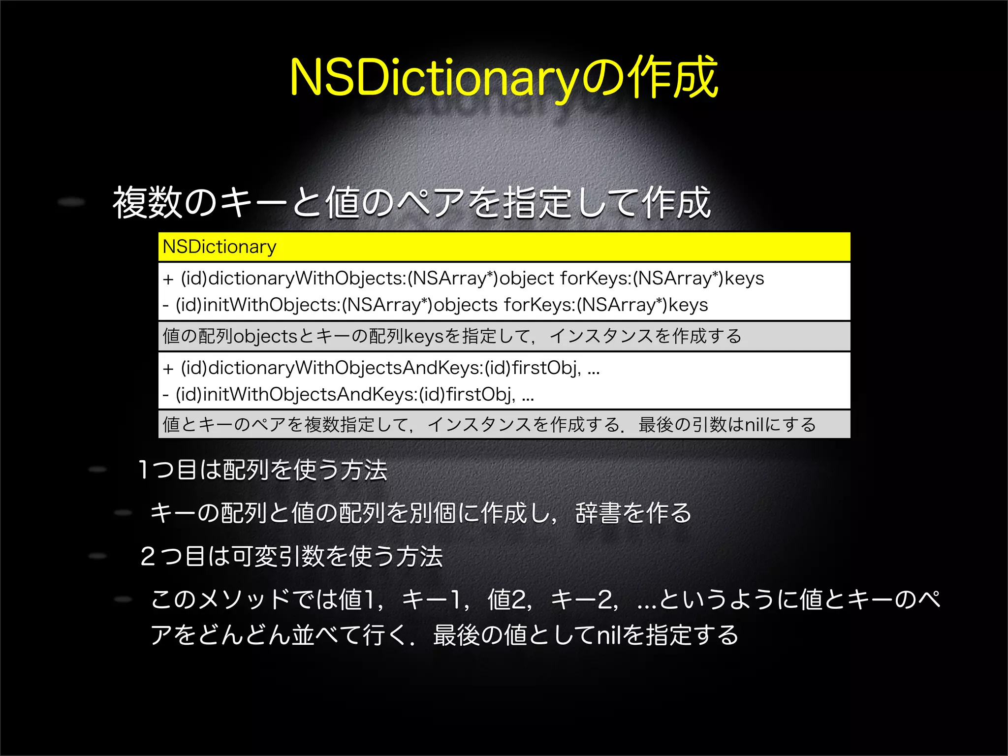 NSDictionaryの作成
複数のキーと値のペアを指定して作成
1つ目は配列を使う方法
キーの配列と値の配列を別個に作成し，辞書を作る
２つ目は可変引数を使う方法
このメソッドでは値1，キー1，値2，キー2，...というように値とキーのペ
アをどんどん並べて行く．最後の値としてnilを指定する
NSDictionary
+ (id)dictionaryWithObjects:(NSArray*)object forKeys:(NSArray*)keys
- (id)initWithObjects:(NSArray*)objects forKeys:(NSArray*)keys
値の配列objectsとキーの配列keysを指定して，インスタンスを作成する
+ (id)dictionaryWithObjectsAndKeys:(id)ﬁrstObj, ...
- (id)initWithObjectsAndKeys:(id)ﬁrstObj, ...
値とキーのペアを複数指定して，インスタンスを作成する．最後の引数はnilにする
 
