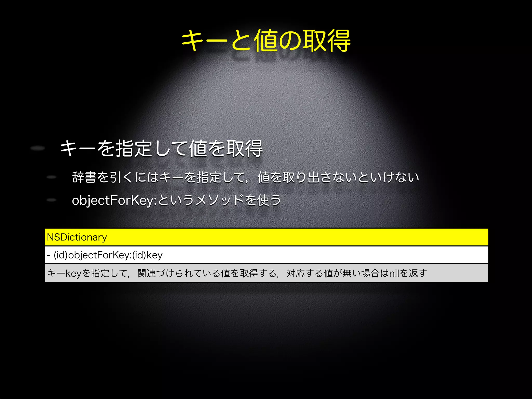 キーと値の取得
キーを指定して値を取得
辞書を引くにはキーを指定して，値を取り出さないといけない
objectForKey:というメソッドを使う
NSDictionary
- (id)objectForKey:(id)key
キーkeyを指定して，関連づけられている値を取得する．対応する値が無い場合はnilを返す
 