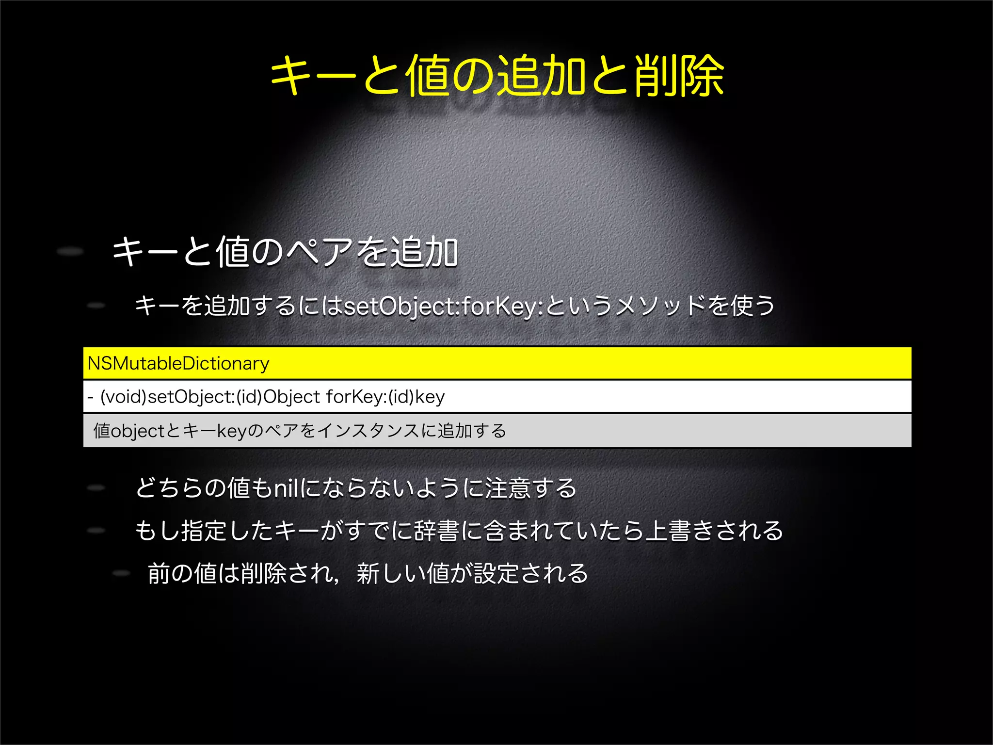 キーと値の追加と削除
キーと値のペアを追加
キーを追加するにはsetObject:forKey:というメソッドを使う
どちらの値もnilにならないように注意する
もし指定したキーがすでに辞書に含まれていたら上書きされる
前の値は削除され，新しい値が設定される
NSMutableDictionary
- (void)setObject:(id)Object forKey:(id)key
値objectとキーkeyのペアをインスタンスに追加する
 