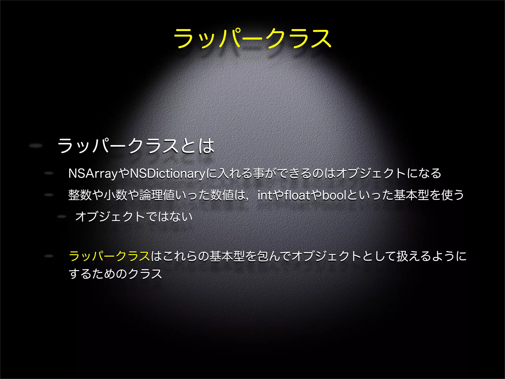 ラッパークラス
ラッパークラスとは
NSArrayやNSDictionaryに入れる事ができるのはオブジェクトになる
整数や小数や論理値いった数値は，intやﬂoatやboolといった基本型を使う
オブジェクトではない
ラッパークラスはこれらの基本型を包んでオブジェクトとして扱えるように
するためのクラス
 