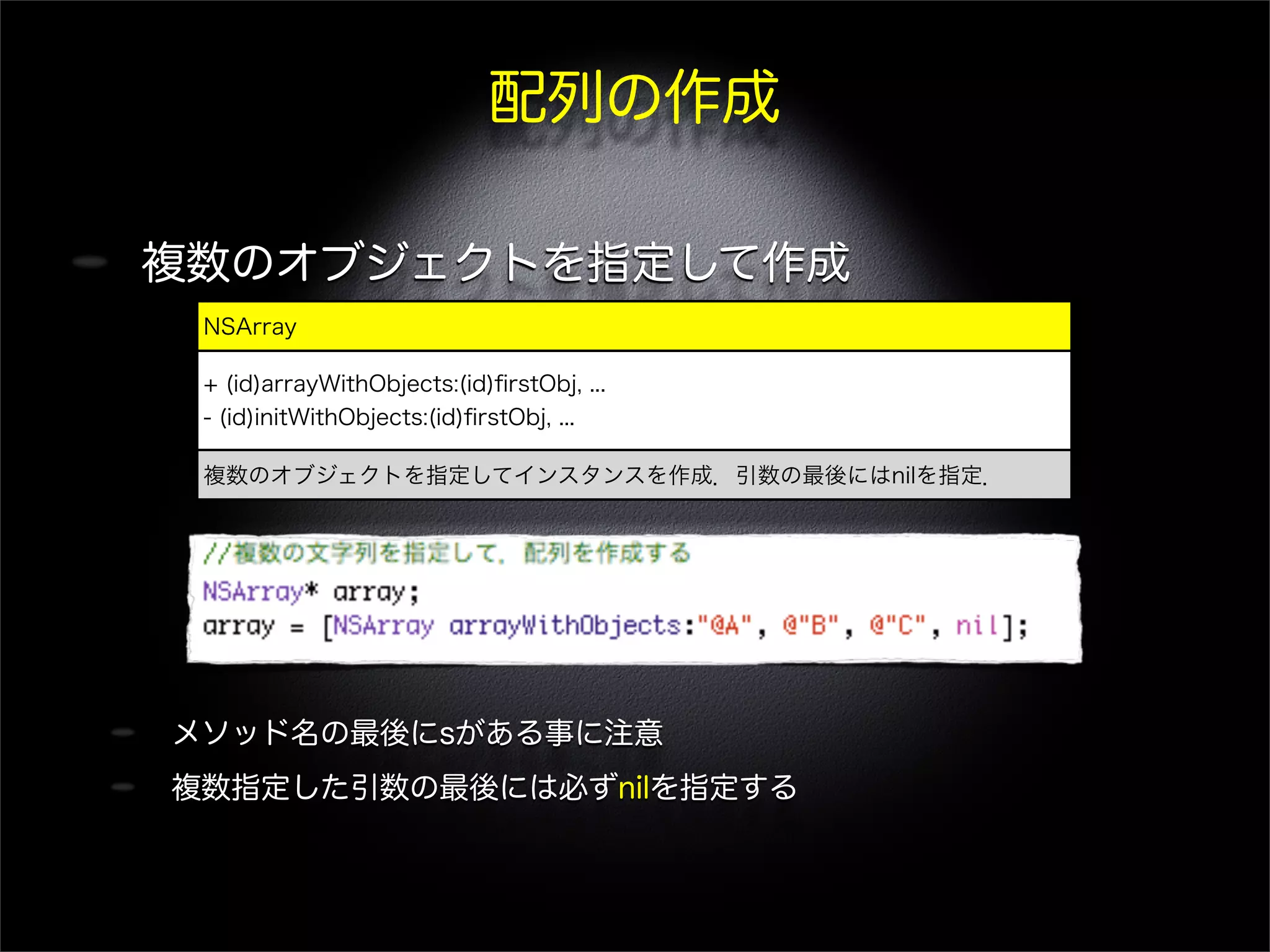 配列の作成
複数のオブジェクトを指定して作成
メソッド名の最後にsがある事に注意
複数指定した引数の最後には必ずnilを指定する
NSArray
+ (id)arrayWithObjects:(id)ﬁrstObj, ...
- (id)initWithObjects:(id)ﬁrstObj, ...
複数のオブジェクトを指定してインスタンスを作成．引数の最後にはnilを指定．
 