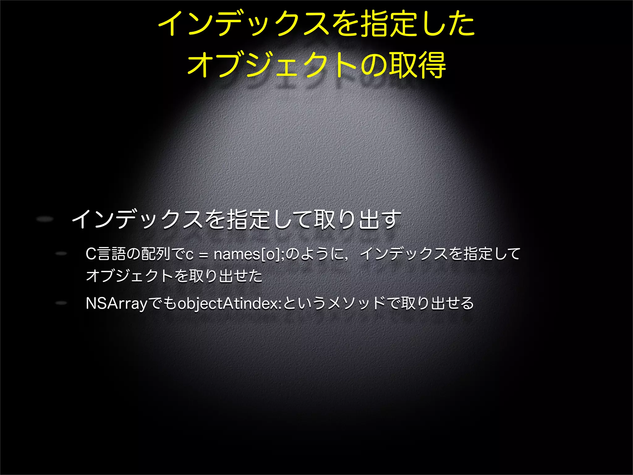 インデックスを指定した
オブジェクトの取得
インデックスを指定して取り出す
C言語の配列でc = names[o];のように，インデックスを指定して
オブジェクトを取り出せた
NSArrayでもobjectAtindex:というメソッドで取り出せる
 