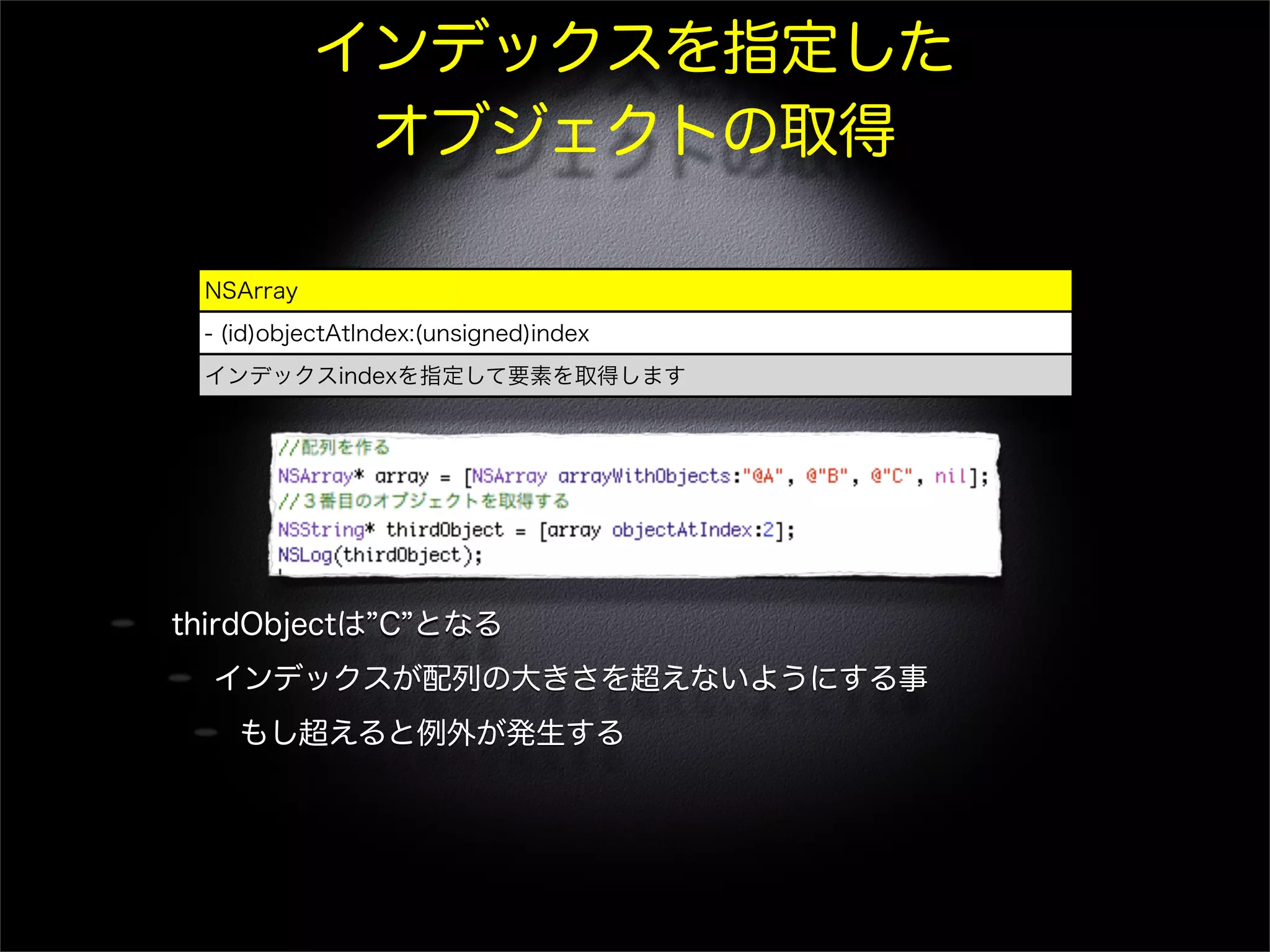 インデックスを指定した
オブジェクトの取得
thirdObjectは C となる
インデックスが配列の大きさを超えないようにする事
もし超えると例外が発生する
NSArray
- (id)objectAtIndex:(unsigned)index
インデックスindexを指定して要素を取得します
 