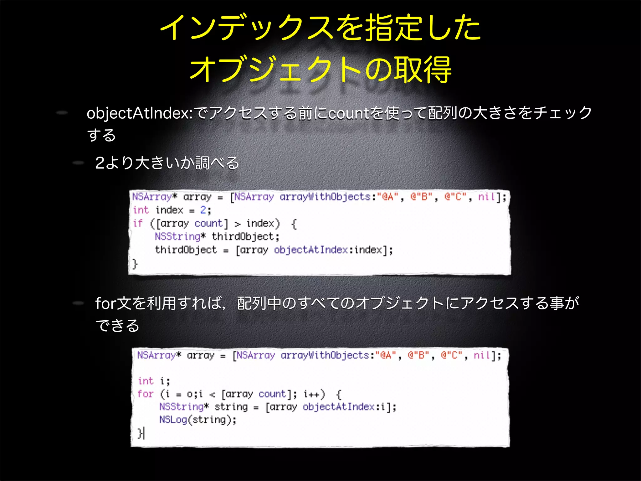 インデックスを指定した
オブジェクトの取得
objectAtIndex:でアクセスする前にcountを使って配列の大きさをチェック
する
2より大きいか調べる
for文を利用すれば，配列中のすべてのオブジェクトにアクセスする事が
できる
 