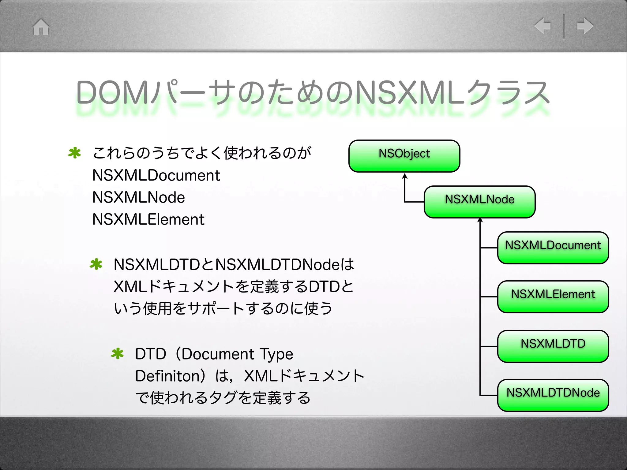 DOMパーサのためのNSXMLクラス
これらのうちでよく使われるのが
NSXMLDocument
NSXMLNode
NSXMLElement
NSXMLDTDとNSXMLDTDNodeは
XMLドキュメントを定義するDTDと
いう使用をサポートするのに使う
DTD（Document Type
Deﬁniton）は，XMLドキュメント
で使われるタグを定義する
NSObject
NSXMLDocument
NSXMLNode
NSXMLElement
NSXMLDTD
NSXMLDTDNode
 