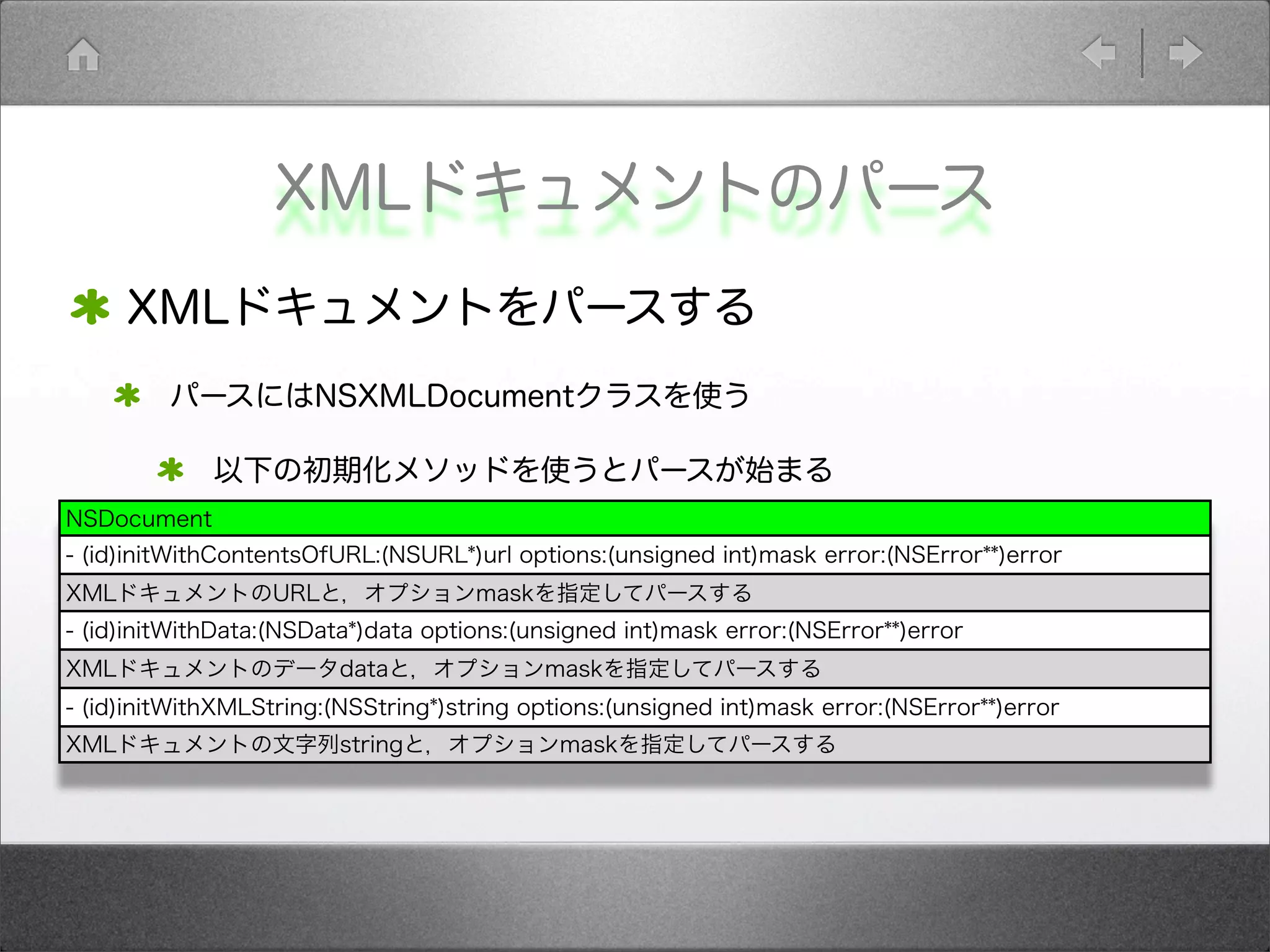 XMLドキュメントのパース
XMLドキュメントをパースする
パースにはNSXMLDocumentクラスを使う
以下の初期化メソッドを使うとパースが始まる
NSDocument
- (id)initWithContentsOfURL:(NSURL*)url options:(unsigned int)mask error:(NSError**)error
XMLドキュメントのURLと，オプションmaskを指定してパースする
- (id)initWithData:(NSData*)data options:(unsigned int)mask error:(NSError**)error
XMLドキュメントのデータdataと，オプションmaskを指定してパースする
- (id)initWithXMLString:(NSString*)string options:(unsigned int)mask error:(NSError**)error
XMLドキュメントの文字列stringと，オプションmaskを指定してパースする
 