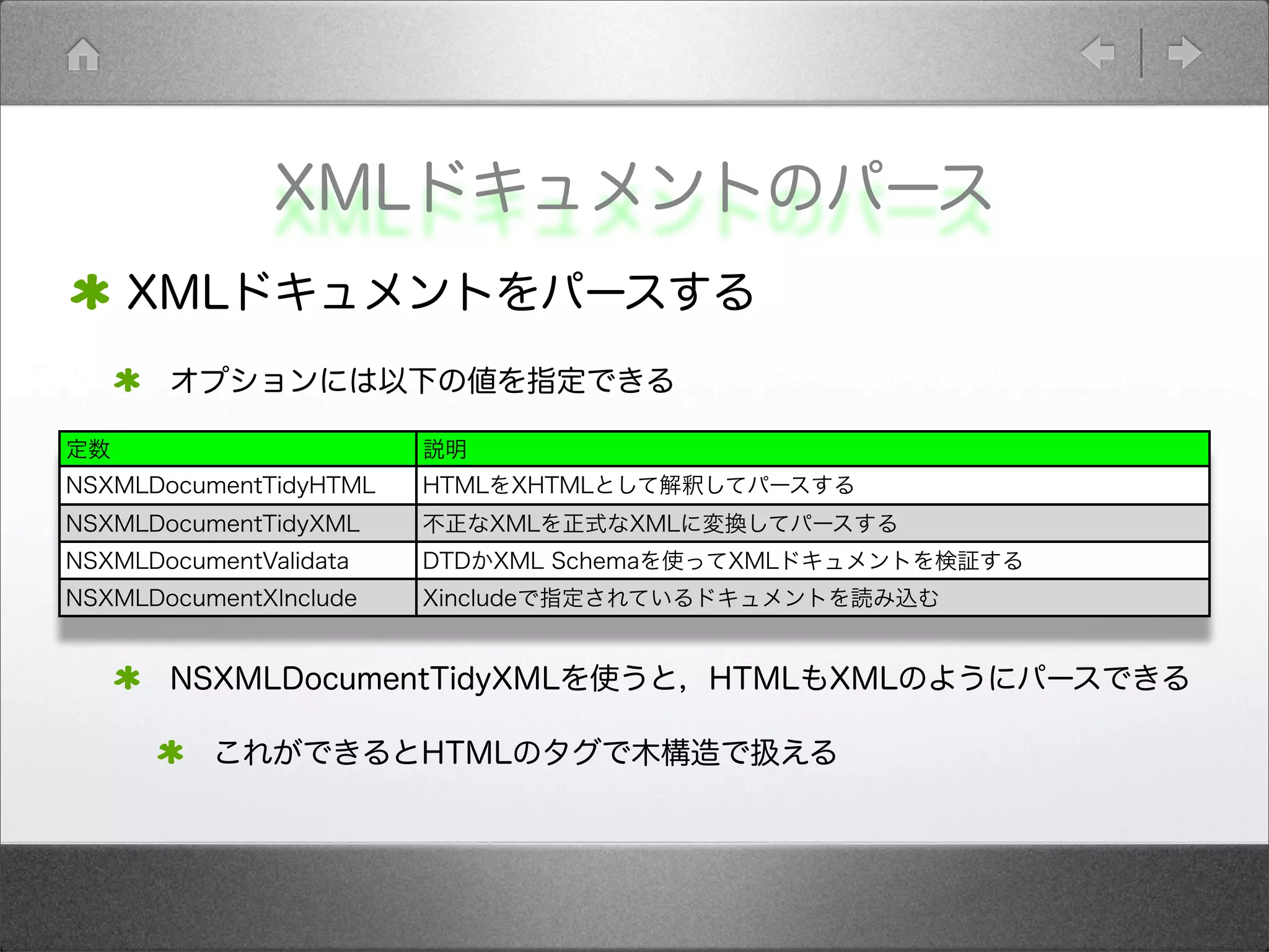 XMLドキュメントのパース
XMLドキュメントをパースする
オプションには以下の値を指定できる
NSXMLDocumentTidyXMLを使うと，HTMLもXMLのようにパースできる
これができるとHTMLのタグで木構造で扱える
定数 説明
NSXMLDocumentTidyHTML HTMLをXHTMLとして解釈してパースする
NSXMLDocumentTidyXML 不正なXMLを正式なXMLに変換してパースする
NSXMLDocumentValidata DTDかXML Schemaを使ってXMLドキュメントを検証する
NSXMLDocumentXInclude Xincludeで指定されているドキュメントを読み込む
 