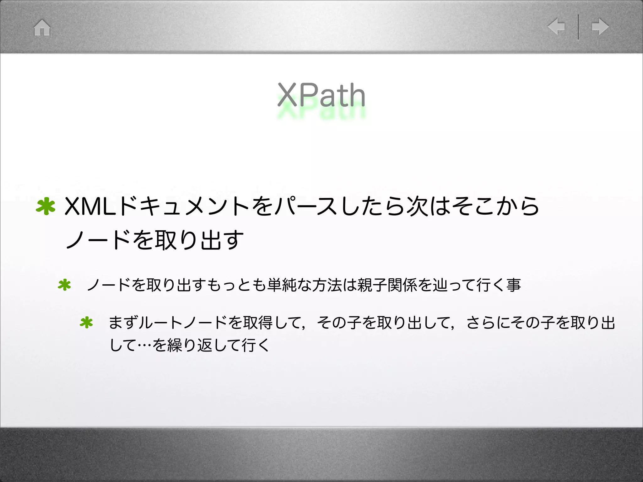 XPath
XMLドキュメントをパースしたら次はそこから
ノードを取り出す
ノードを取り出すもっとも単純な方法は親子関係を辿って行く事
まずルートノードを取得して，その子を取り出して，さらにその子を取り出
して…を繰り返して行く
 