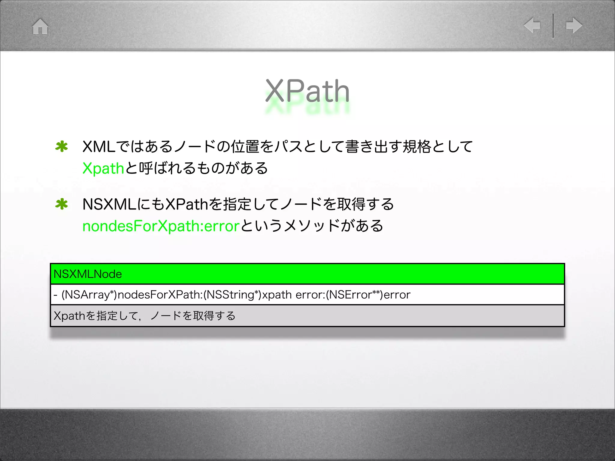 XPath
XMLではあるノードの位置をパスとして書き出す規格として
Xpathと呼ばれるものがある
NSXMLにもXPathを指定してノードを取得する
nondesForXpath:errorというメソッドがある
NSXMLNode
- (NSArray*)nodesForXPath:(NSString*)xpath error:(NSError**)error
Xpathを指定して，ノードを取得する
 