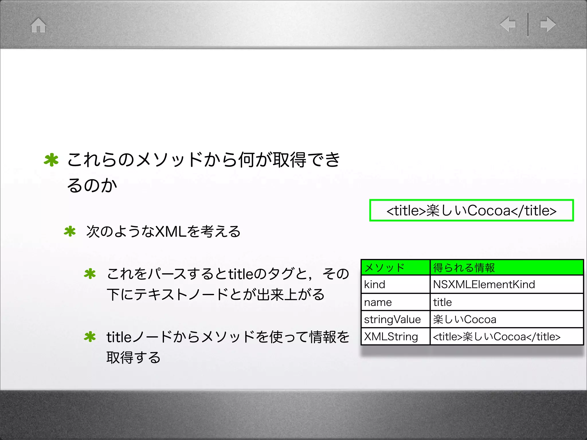これらのメソッドから何が取得でき
るのか
次のようなXMLを考える
これをパースするとtitleのタグと，その
下にテキストノードとが出来上がる
titleノードからメソッドを使って情報を
取得する
<title>楽しいCocoa</title>
メソッド 得られる情報
kind NSXMLElementKind
name title
stringValue 楽しいCocoa
XMLString <title>楽しいCocoa</title>
 