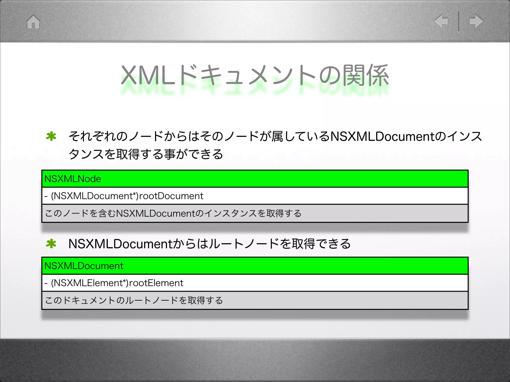 XMLドキュメントの関係
それぞれのノードからはそのノードが属しているNSXMLDocumentのインス
タンスを取得する事ができる
NSXMLDocumentからはルートノードを取得できる
NSXMLNode
- (NSXMLDocument*)rootDocument
このノードを含むNSXMLDocumentのインスタンスを取得する
NSXMLDocument
- (NSXMLElement*)rootElement
このドキュメントのルートノードを取得する
 