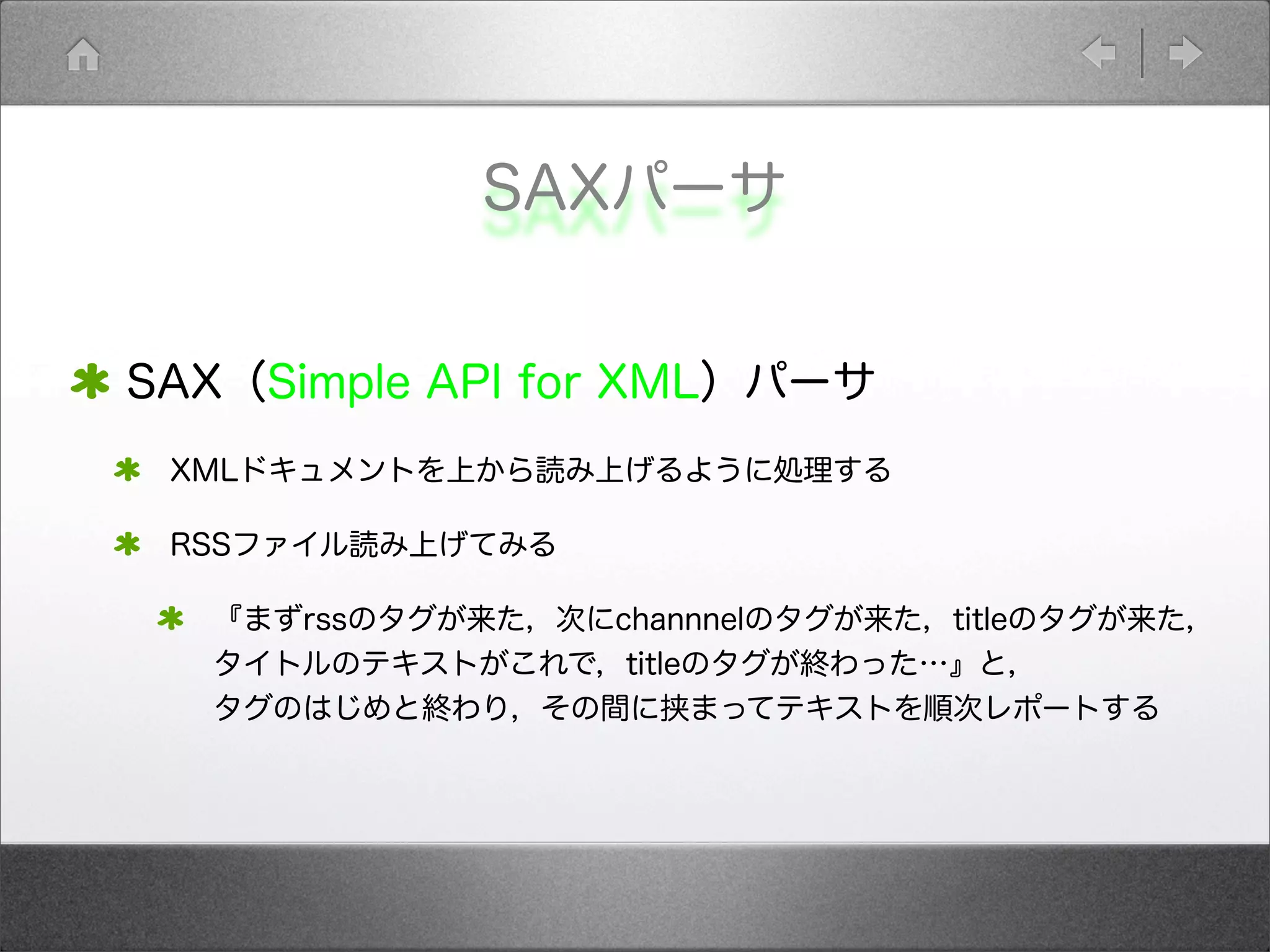 SAXパーサ
SAX（Simple API for XML）パーサ
XMLドキュメントを上から読み上げるように処理する
RSSファイル読み上げてみる
『まずrssのタグが来た，次にchannnelのタグが来た，titleのタグが来た，
タイトルのテキストがこれで，titleのタグが終わった…』と，
タグのはじめと終わり，その間に挟まってテキストを順次レポートする
 