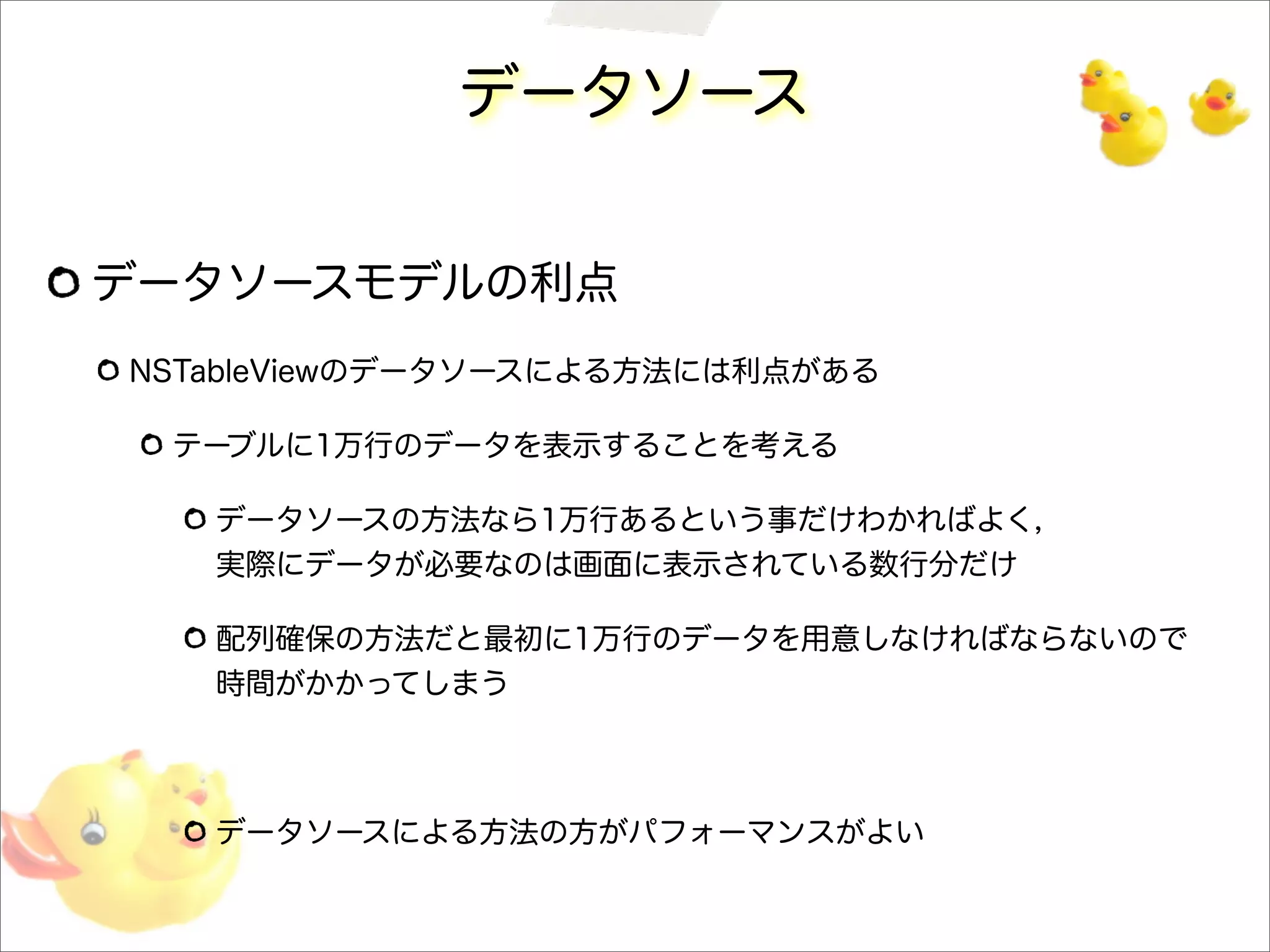 データソース
データソースモデルの利点
NSTableViewのデータソースによる方法には利点がある
テーブルに1万行のデータを表示することを考える
データソースの方法なら1万行あるという事だけわかればよく，
実際にデータが必要なのは画面に表示されている数行分だけ
配列確保の方法だと最初に1万行のデータを用意しなければならないので
時間がかかってしまう
データソースによる方法の方がパフォーマンスがよい
 