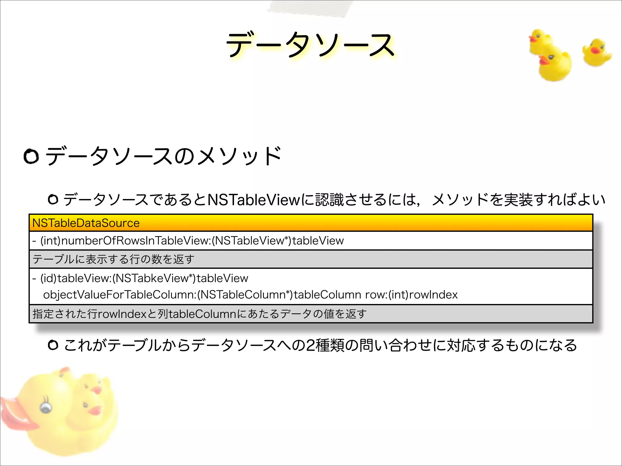 データソース
データソースのメソッド
データソースであるとNSTableViewに認識させるには，メソッドを実装すればよい
これがテーブルからデータソースへの2種類の問い合わせに対応するものになる
NSTableDataSource
- (int)numberOfRowsInTableView:(NSTableView*)tableView
テーブルに表示する行の数を返す
- (id)tableView:(NSTabkeView*)tableView
objectValueForTableColumn:(NSTableColumn*)tableColumn row:(int)rowIndex
指定された行rowIndexと列tableColumnにあたるデータの値を返す
 