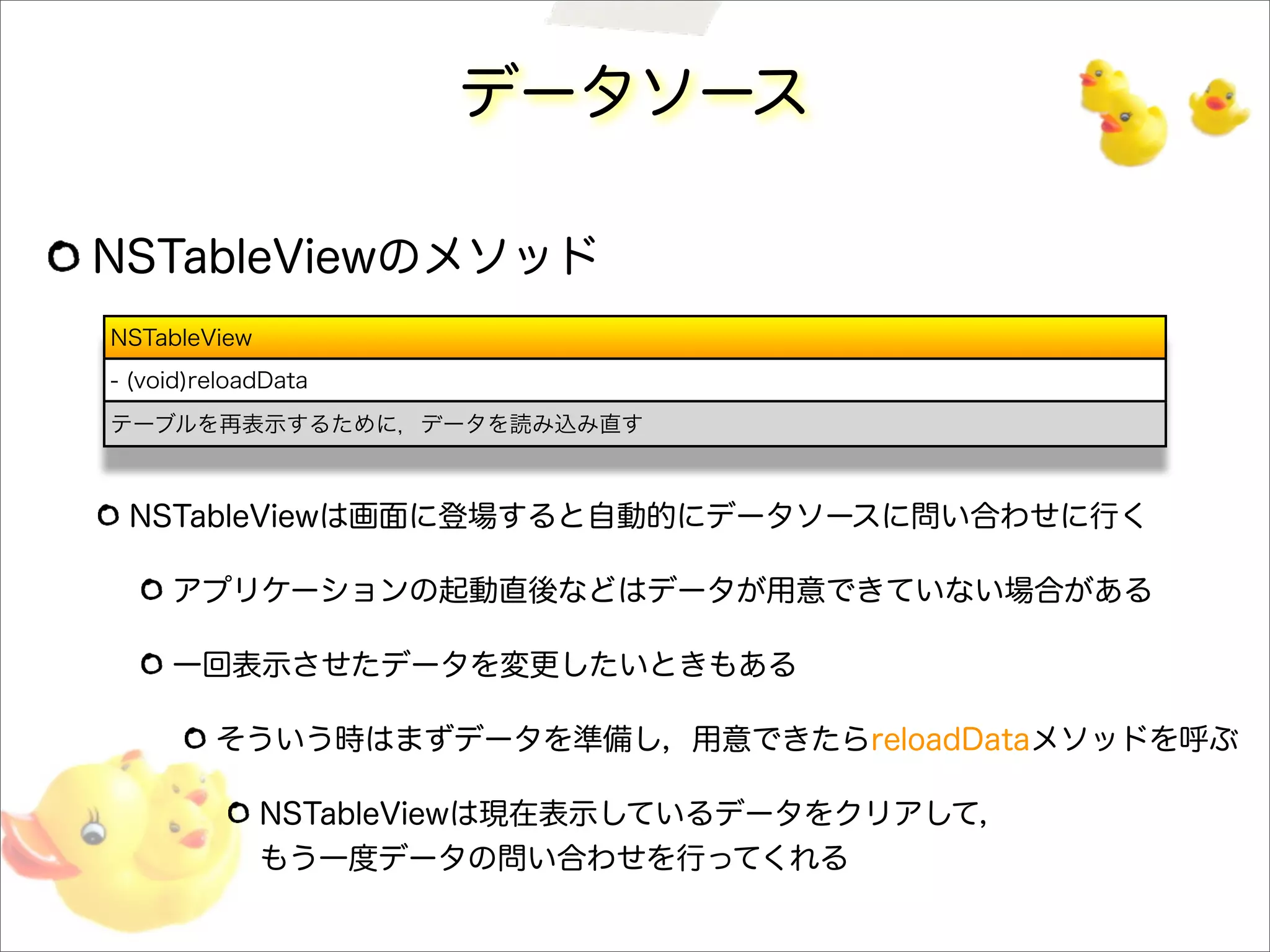 データソース
NSTableViewのメソッド
NSTableViewは画面に登場すると自動的にデータソースに問い合わせに行く
アプリケーションの起動直後などはデータが用意できていない場合がある
一回表示させたデータを変更したいときもある
そういう時はまずデータを準備し，用意できたらreloadDataメソッドを呼ぶ
NSTableViewは現在表示しているデータをクリアして，
もう一度データの問い合わせを行ってくれる
NSTableView
- (void)reloadData
テーブルを再表示するために，データを読み込み直す
 