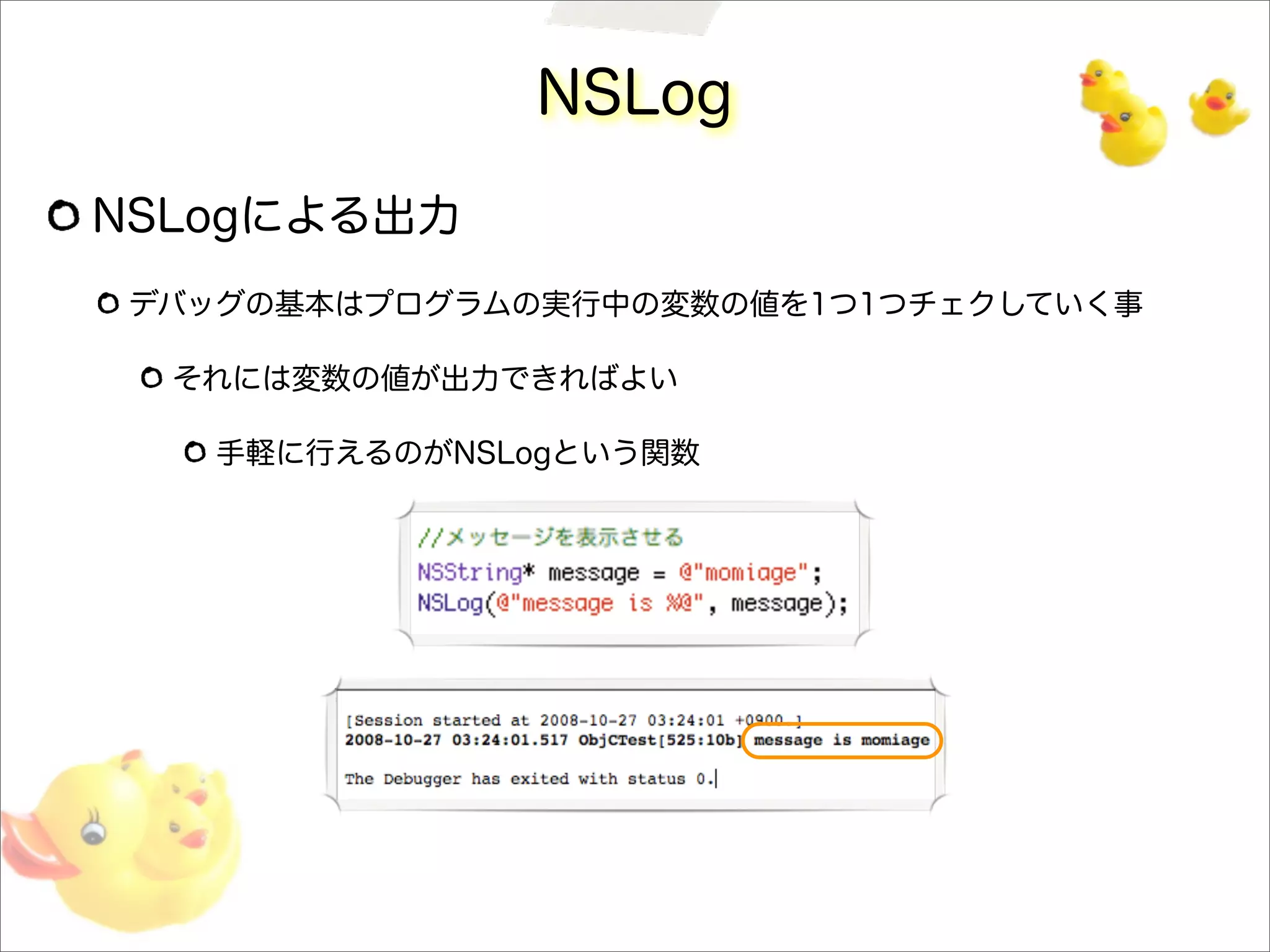 NSLog
NSLogによる出力
デバッグの基本はプログラムの実行中の変数の値を1つ1つチェクしていく事
それには変数の値が出力できればよい
手軽に行えるのがNSLogという関数
 