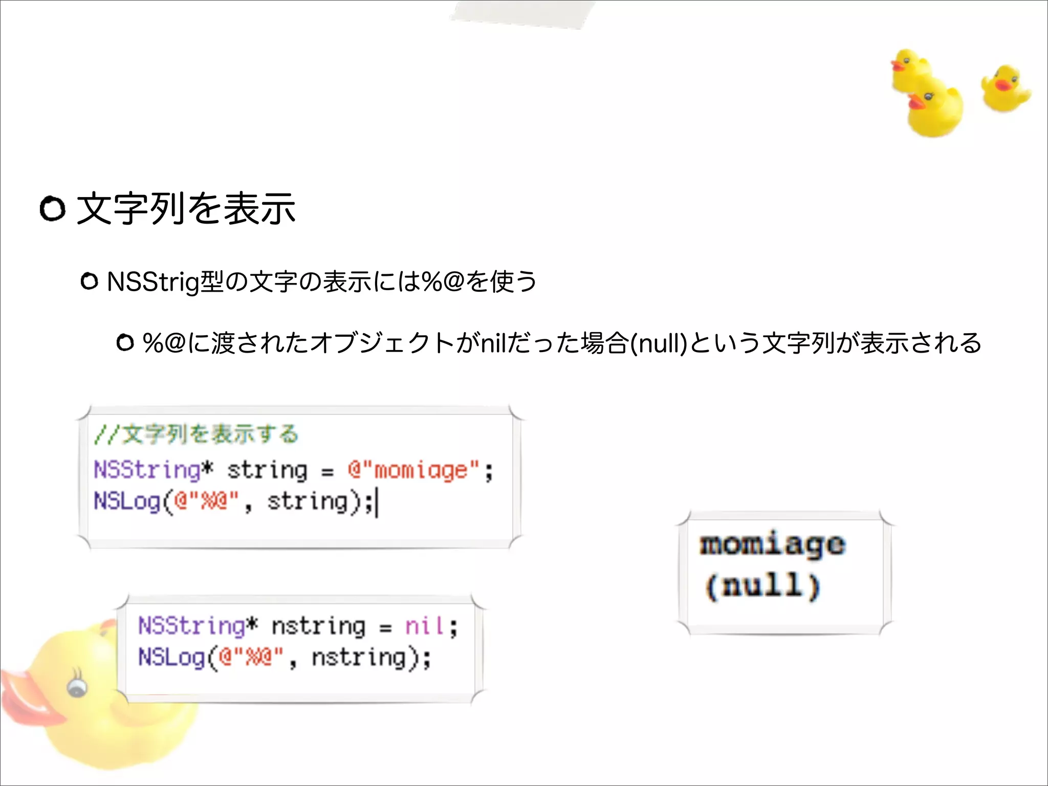 文字列を表示
NSStrig型の文字の表示には%@を使う
%@に渡されたオブジェクトがnilだった場合(null)という文字列が表示される
 