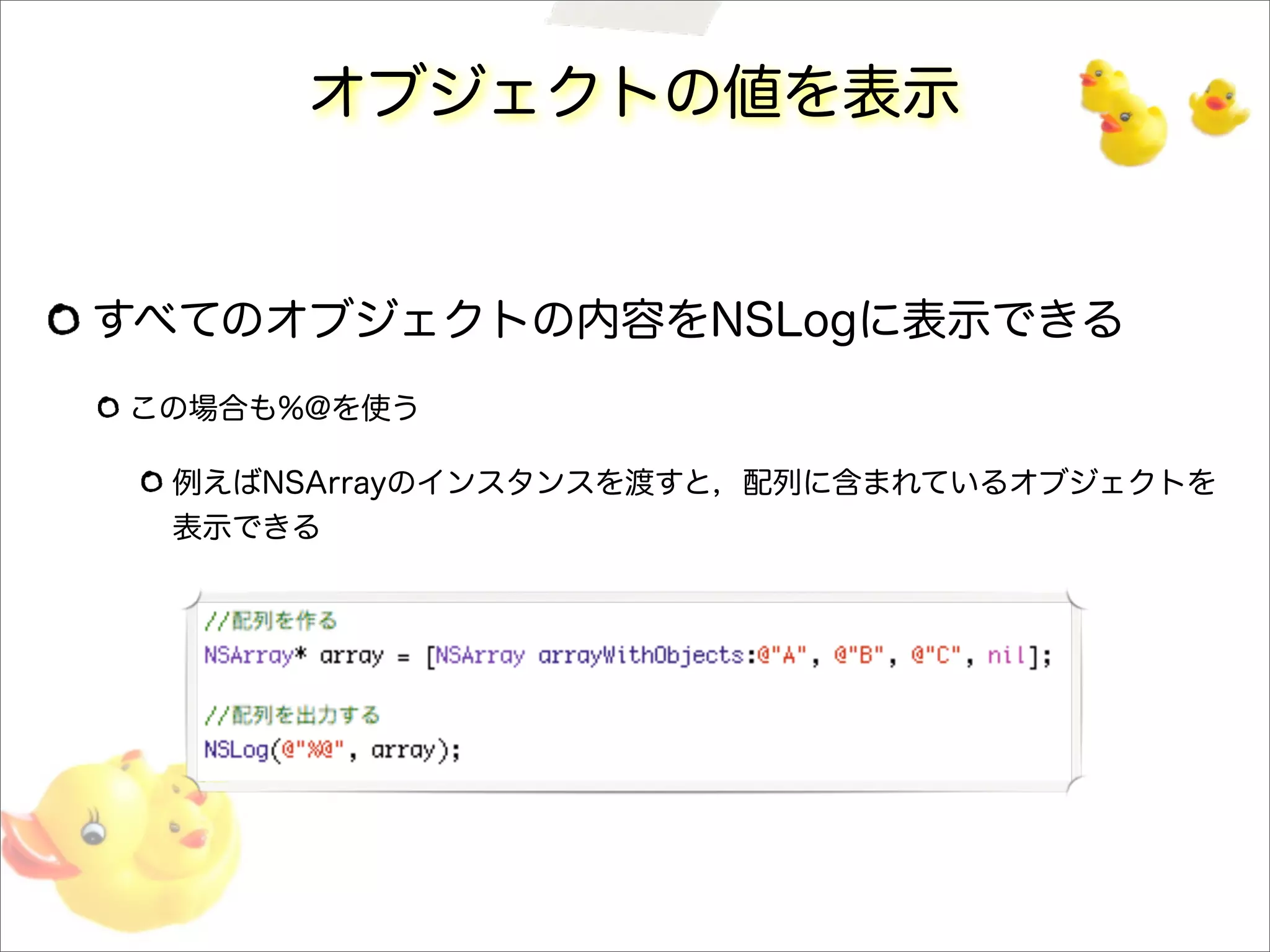 オブジェクトの値を表示
すべてのオブジェクトの内容をNSLogに表示できる
この場合も%@を使う
例えばNSArrayのインスタンスを渡すと，配列に含まれているオブジェクトを
表示できる
 