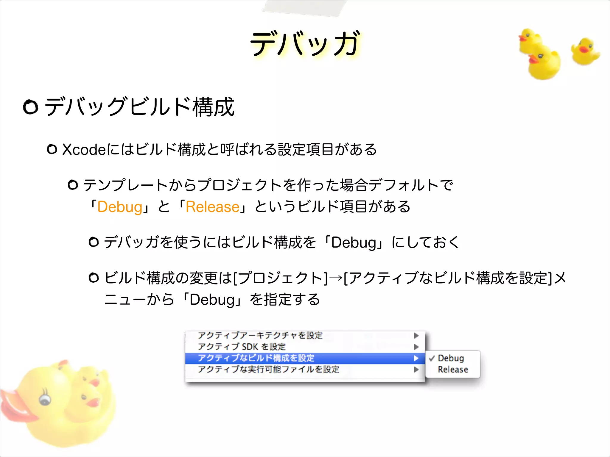 デバッガ
デバッグビルド構成
Xcodeにはビルド構成と呼ばれる設定項目がある
テンプレートからプロジェクトを作った場合デフォルトで
「Debug」と「Release」というビルド項目がある
デバッガを使うにはビルド構成を「Debug」にしておく
ビルド構成の変更は[プロジェクト]→[アクティブなビルド構成を設定]メ
ニューから「Debug」を指定する
 