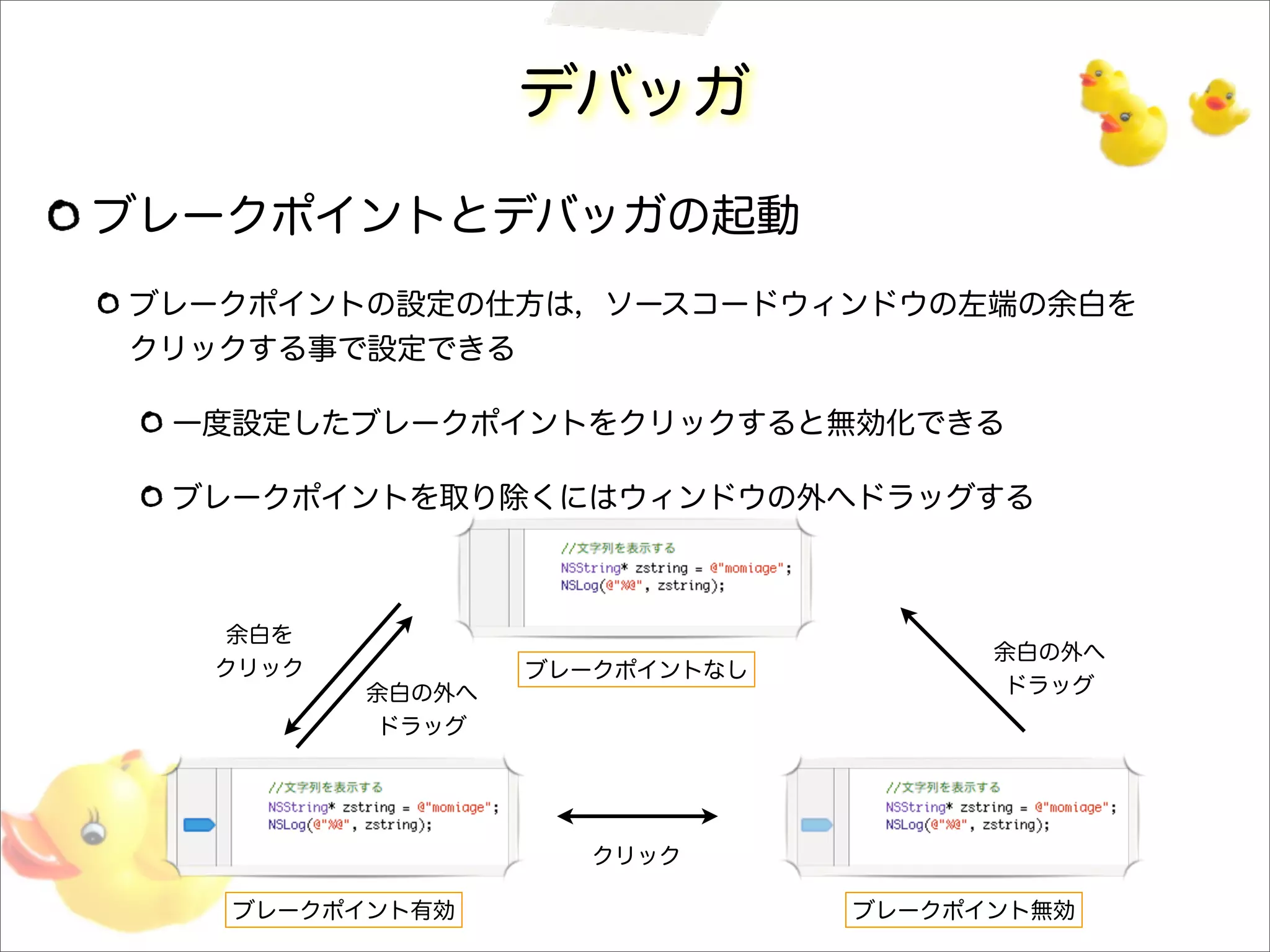 デバッガ
ブレークポイントとデバッガの起動
ブレークポイントの設定の仕方は，ソースコードウィンドウの左端の余白を
クリックする事で設定できる
一度設定したブレークポイントをクリックすると無効化できる
ブレークポイントを取り除くにはウィンドウの外へドラッグする
ブレークポイントなし
ブレークポイント有効 ブレークポイント無効
クリック
余白の外へ
ドラッグ
余白の外へ
ドラッグ
余白を
クリック
 