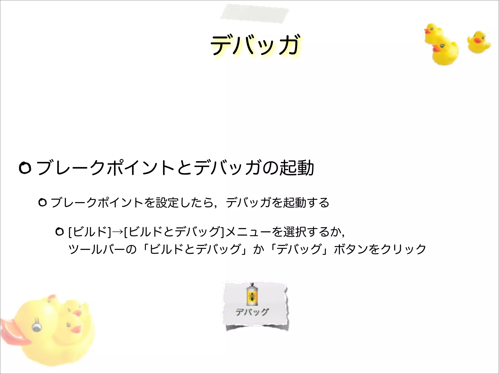 デバッガ
ブレークポイントとデバッガの起動
ブレークポイントを設定したら，デバッガを起動する
[ビルド]→[ビルドとデバッグ]メニューを選択するか，
ツールバーの「ビルドとデバッグ」か「デバッグ」ボタンをクリック
 