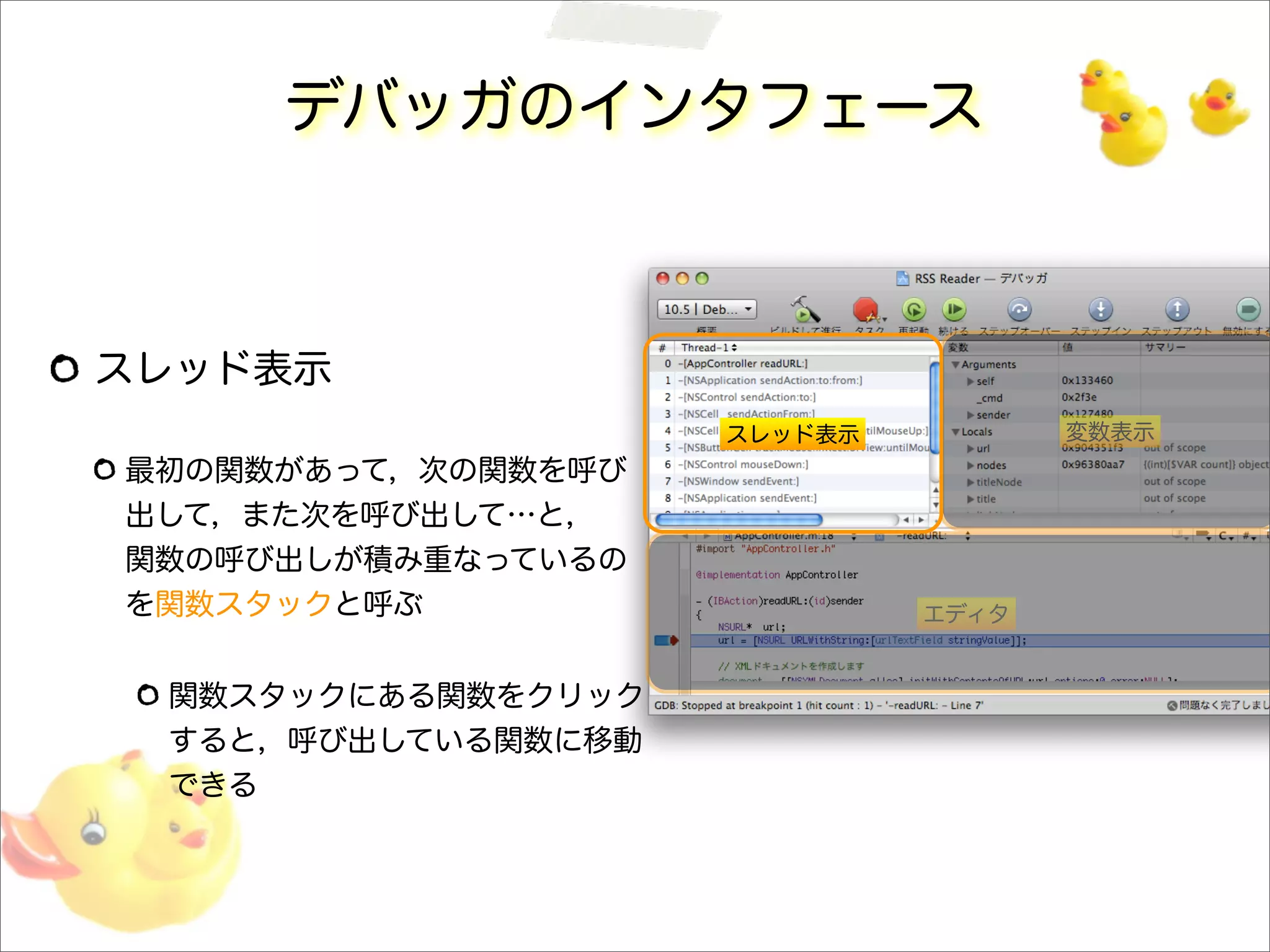 デバッガのインタフェース
スレッド表示
最初の関数があって，次の関数を呼び
出して，また次を呼び出して…と，
関数の呼び出しが積み重なっているの
を関数スタックと呼ぶ
関数スタックにある関数をクリック
すると，呼び出している関数に移動
できる
スレッド表示 変数表示
エディタ
 