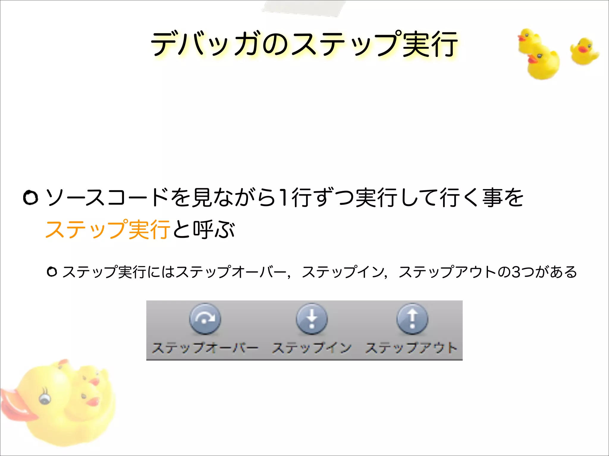 デバッガのステップ実行
ソースコードを見ながら1行ずつ実行して行く事を
ステップ実行と呼ぶ
ステップ実行にはステップオーバー，ステップイン，ステップアウトの3つがある
 