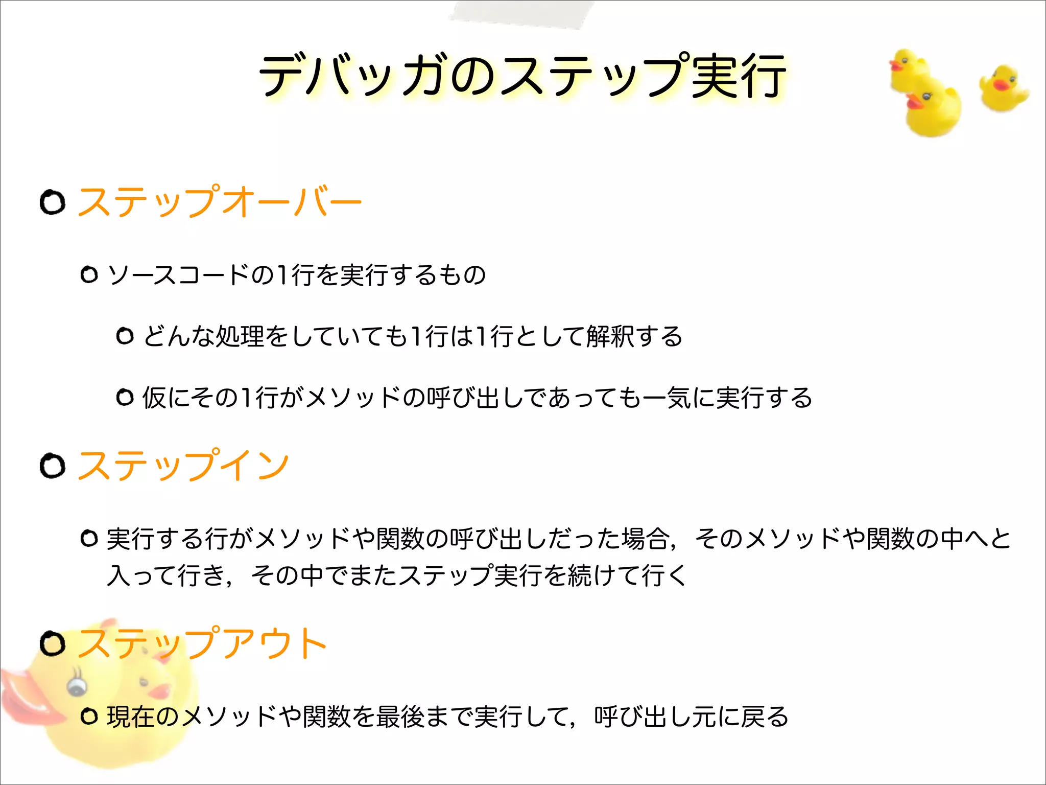デバッガのステップ実行
ステップオーバー
ソースコードの1行を実行するもの
どんな処理をしていても1行は1行として解釈する
仮にその1行がメソッドの呼び出しであっても一気に実行する
ステップイン
実行する行がメソッドや関数の呼び出しだった場合，そのメソッドや関数の中へと
入って行き，その中でまたステップ実行を続けて行く
ステップアウト
現在のメソッドや関数を最後まで実行して，呼び出し元に戻る
 
