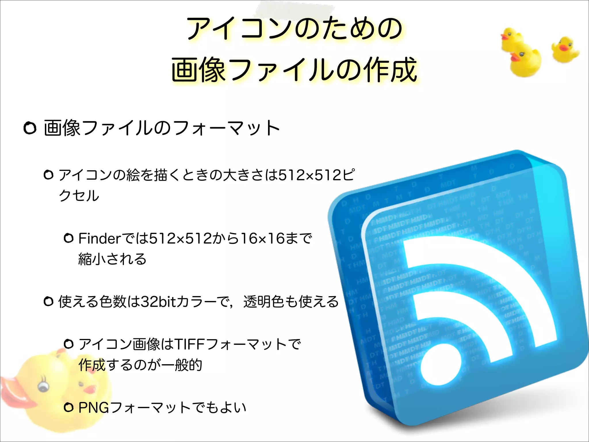 アイコンのための
画像ファイルの作成
画像ファイルのフォーマット
アイコンの絵を描くときの大きさは512 512ピ
クセル
Finderでは512 512から16 16まで
縮小される
使える色数は32bitカラーで，透明色も使える
アイコン画像はTIFFフォーマットで
作成するのが一般的
PNGフォーマットでもよい
 
