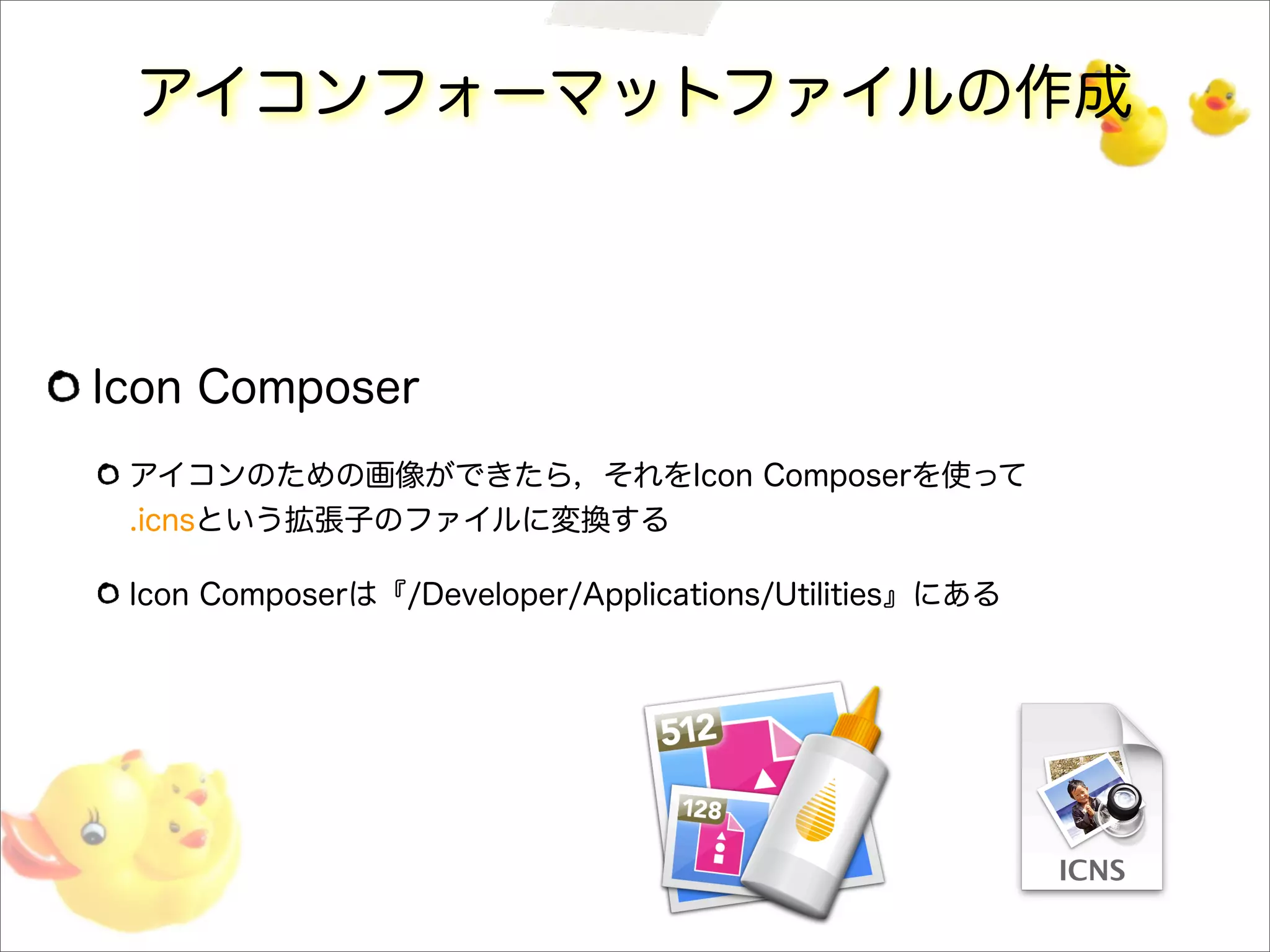 アイコンフォーマットファイルの作成
Icon Composer
アイコンのための画像ができたら，それをIcon Composerを使って
.icnsという拡張子のファイルに変換する
Icon Composerは『/Developer/Applications/Utilities』にある
 