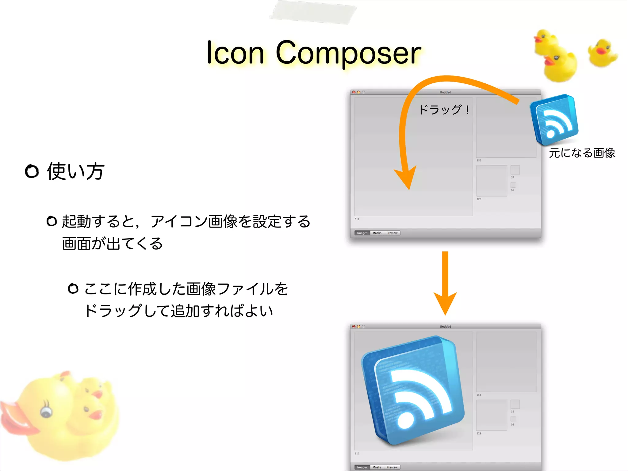 Icon Composer
使い方
起動すると，アイコン画像を設定する
画面が出てくる
ここに作成した画像ファイルを
ドラッグして追加すればよい
元になる画像
ドラッグ！
 