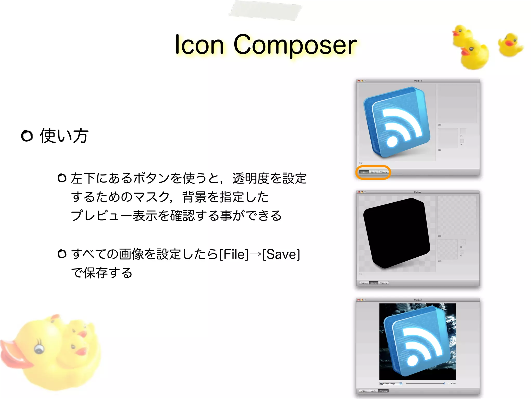 Icon Composer
使い方
左下にあるボタンを使うと，透明度を設定
するためのマスク，背景を指定した
プレビュー表示を確認する事ができる
すべての画像を設定したら[File]→[Save]
で保存する
 