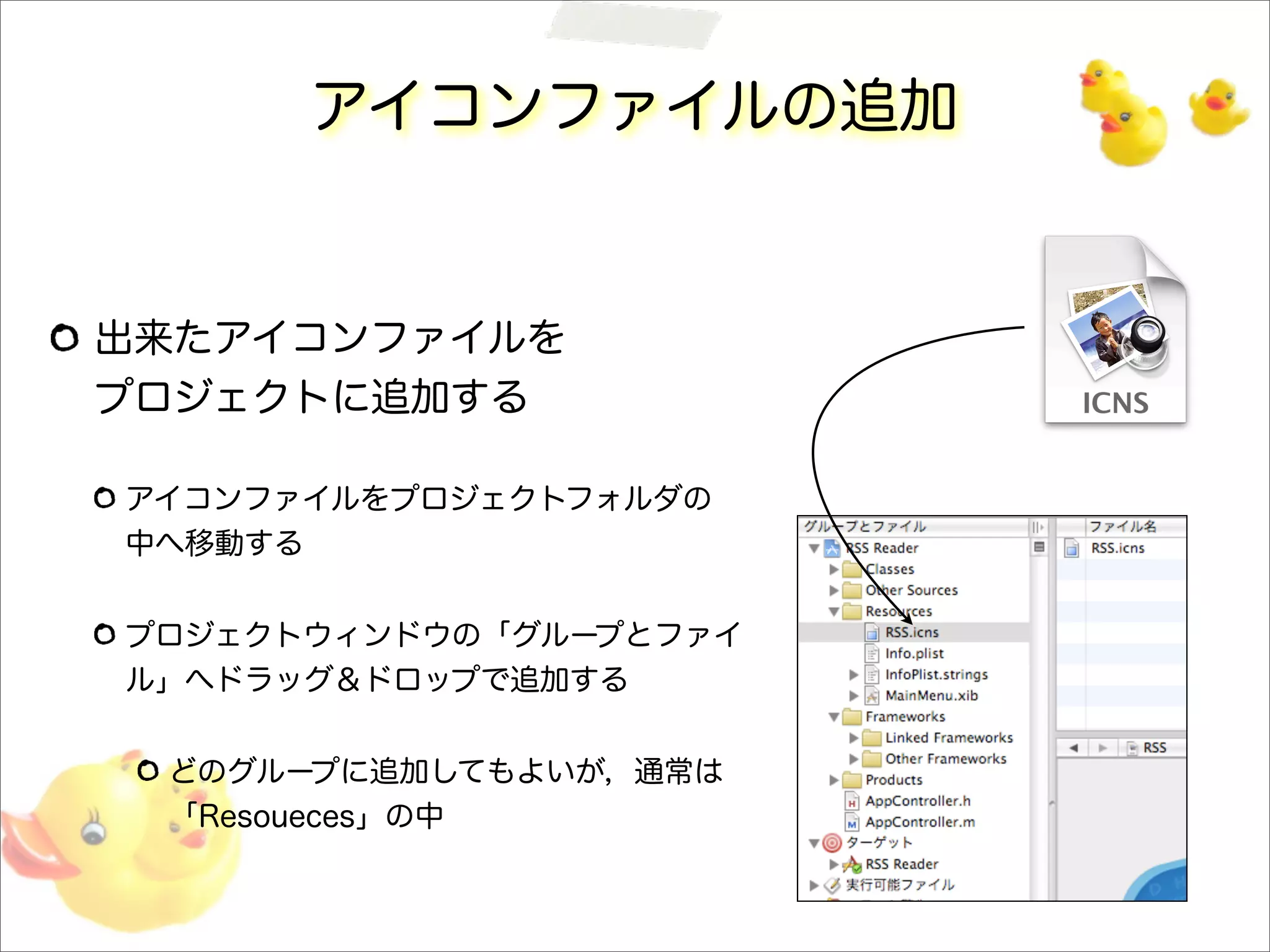 アイコンファイルの追加
出来たアイコンファイルを
プロジェクトに追加する
アイコンファイルをプロジェクトフォルダの
中へ移動する
プロジェクトウィンドウの「グループとファイ
ル」へドラッグ＆ドロップで追加する
どのグループに追加してもよいが，通常は
「Resoueces」の中
 