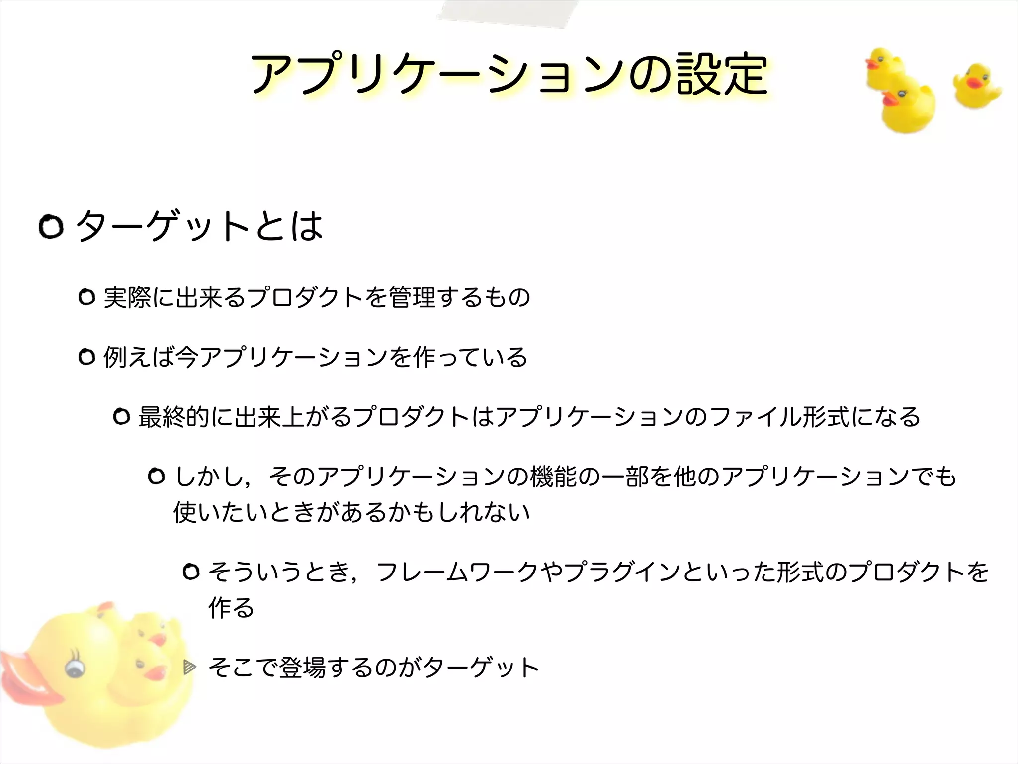アプリケーションの設定
ターゲットとは
実際に出来るプロダクトを管理するもの
例えば今アプリケーションを作っている
最終的に出来上がるプロダクトはアプリケーションのファイル形式になる
しかし，そのアプリケーションの機能の一部を他のアプリケーションでも
使いたいときがあるかもしれない
そういうとき，フレームワークやプラグインといった形式のプロダクトを
作る
そこで登場するのがターゲット
 