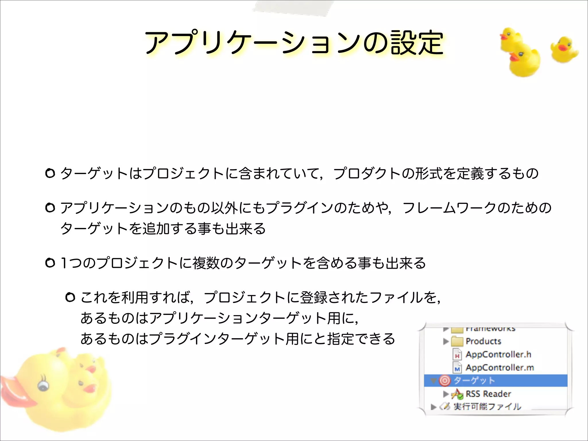 アプリケーションの設定
ターゲットはプロジェクトに含まれていて，プロダクトの形式を定義するもの
アプリケーションのもの以外にもプラグインのためや，フレームワークのための
ターゲットを追加する事も出来る
1つのプロジェクトに複数のターゲットを含める事も出来る
これを利用すれば，プロジェクトに登録されたファイルを，
あるものはアプリケーションターゲット用に，
あるものはプラグインターゲット用にと指定できる
 