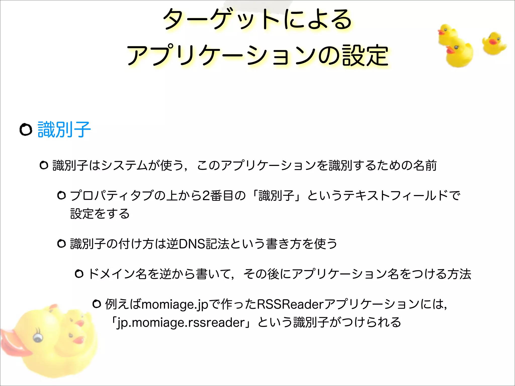 ターゲットによる
アプリケーションの設定
識別子
識別子はシステムが使う，このアプリケーションを識別するための名前
プロパティタブの上から2番目の「識別子」というテキストフィールドで
設定をする
識別子の付け方は逆DNS記法という書き方を使う
ドメイン名を逆から書いて，その後にアプリケーション名をつける方法
例えばmomiage.jpで作ったRSSReaderアプリケーションには，
「jp.momiage.rssreader」という識別子がつけられる
 