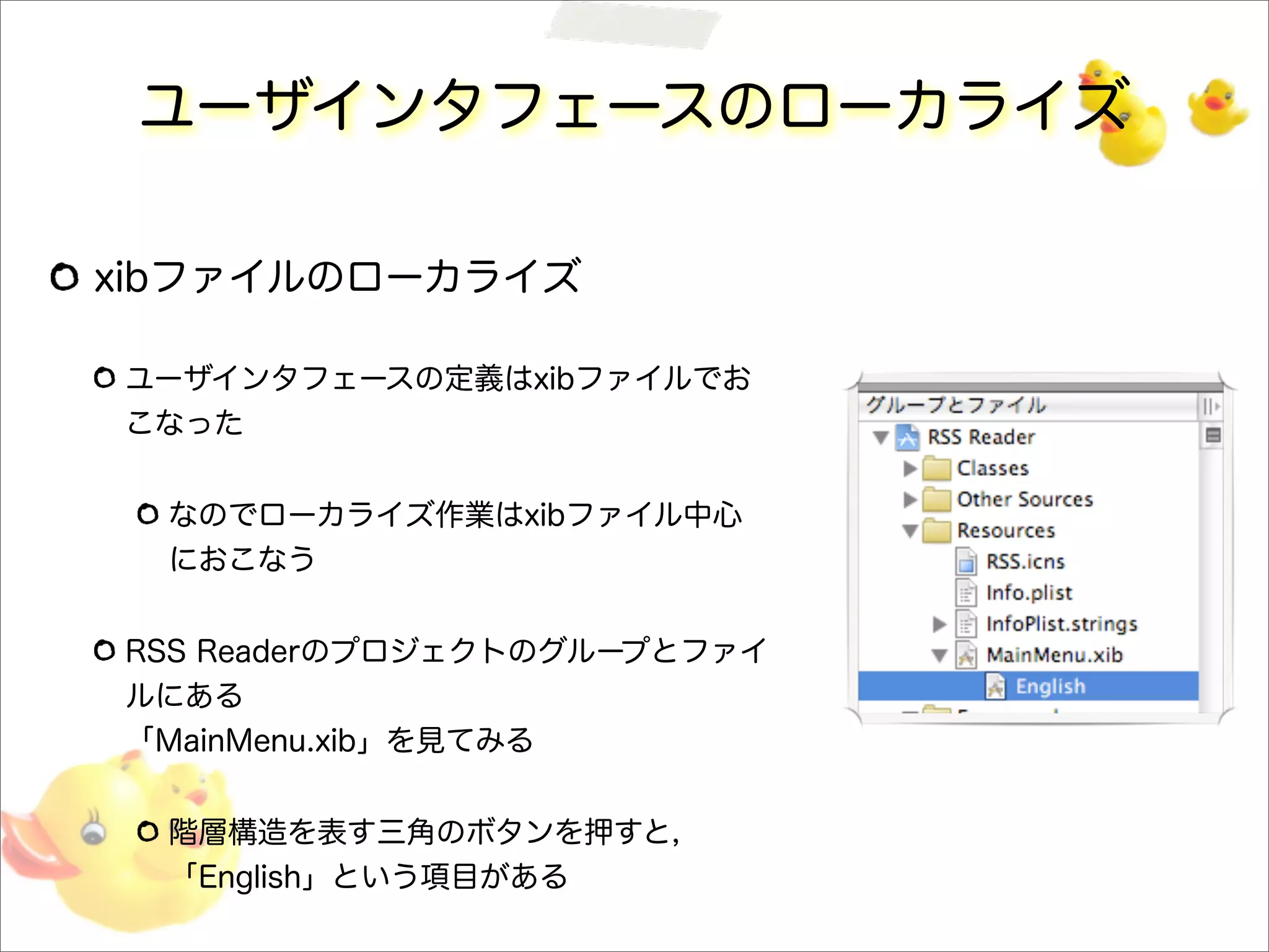 ユーザインタフェースのローカライズ
xibファイルのローカライズ
ユーザインタフェースの定義はxibファイルでお
こなった
なのでローカライズ作業はxibファイル中心
におこなう
RSS Readerのプロジェクトのグループとファイ
ルにある
「MainMenu.xib」を見てみる
階層構造を表す三角のボタンを押すと，
「English」という項目がある
 