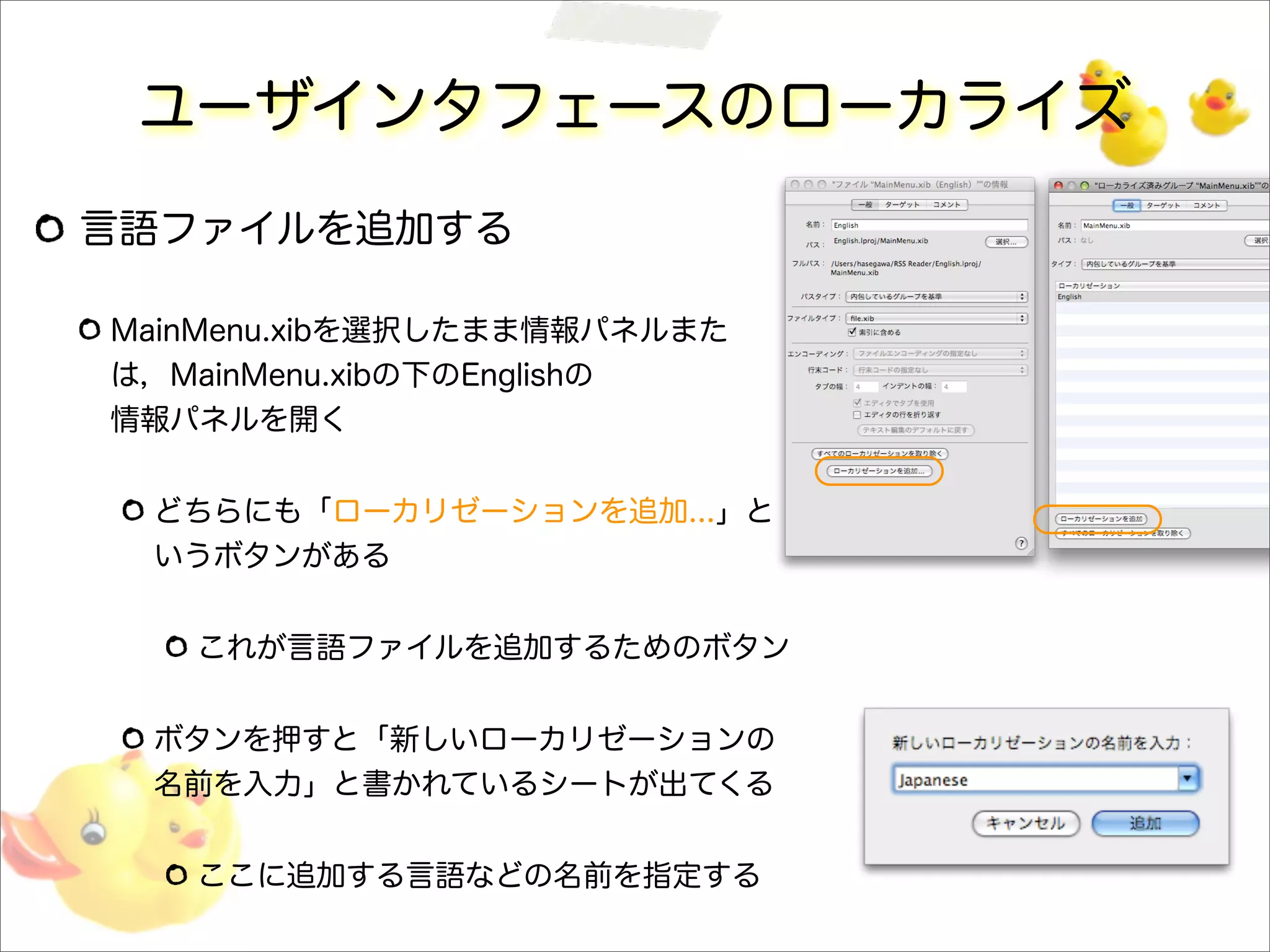 ユーザインタフェースのローカライズ
言語ファイルを追加する
MainMenu.xibを選択したまま情報パネルまた
は，MainMenu.xibの下のEnglishの
情報パネルを開く
どちらにも「ローカリゼーションを追加...」と
いうボタンがある
これが言語ファイルを追加するためのボタン
ボタンを押すと「新しいローカリゼーションの
名前を入力」と書かれているシートが出てくる
ここに追加する言語などの名前を指定する
 