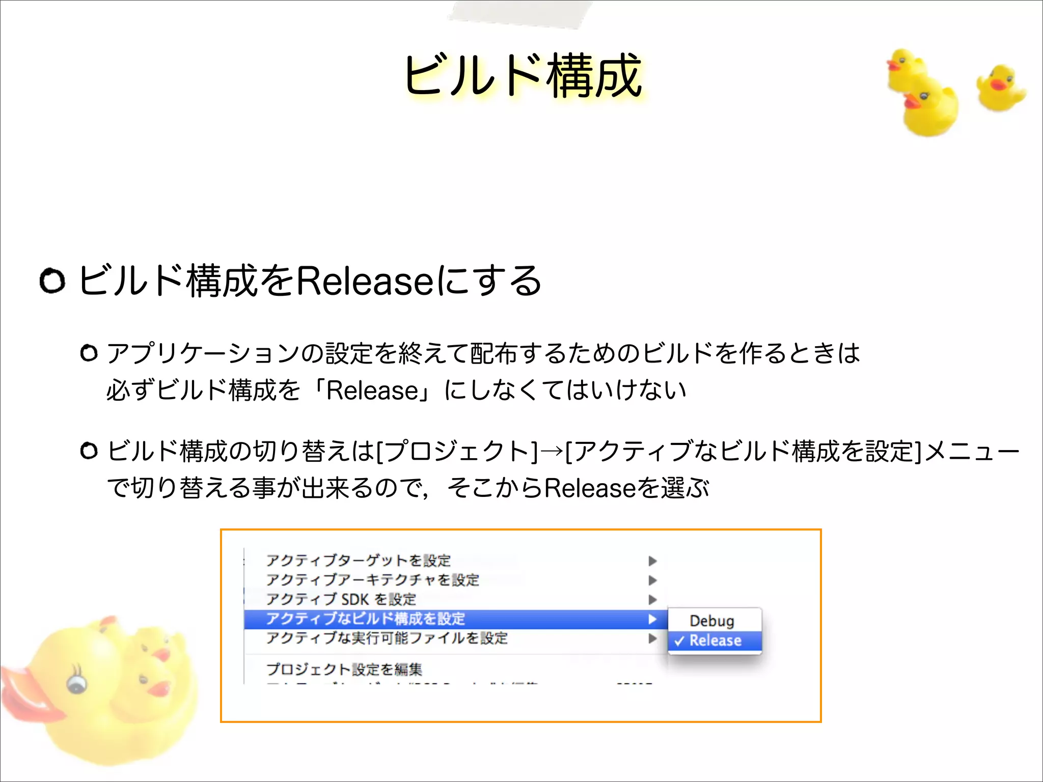 ビルド構成
ビルド構成をReleaseにする
アプリケーションの設定を終えて配布するためのビルドを作るときは
必ずビルド構成を「Release」にしなくてはいけない
ビルド構成の切り替えは[プロジェクト]→[アクティブなビルド構成を設定]メニュー
で切り替える事が出来るので，そこからReleaseを選ぶ
 