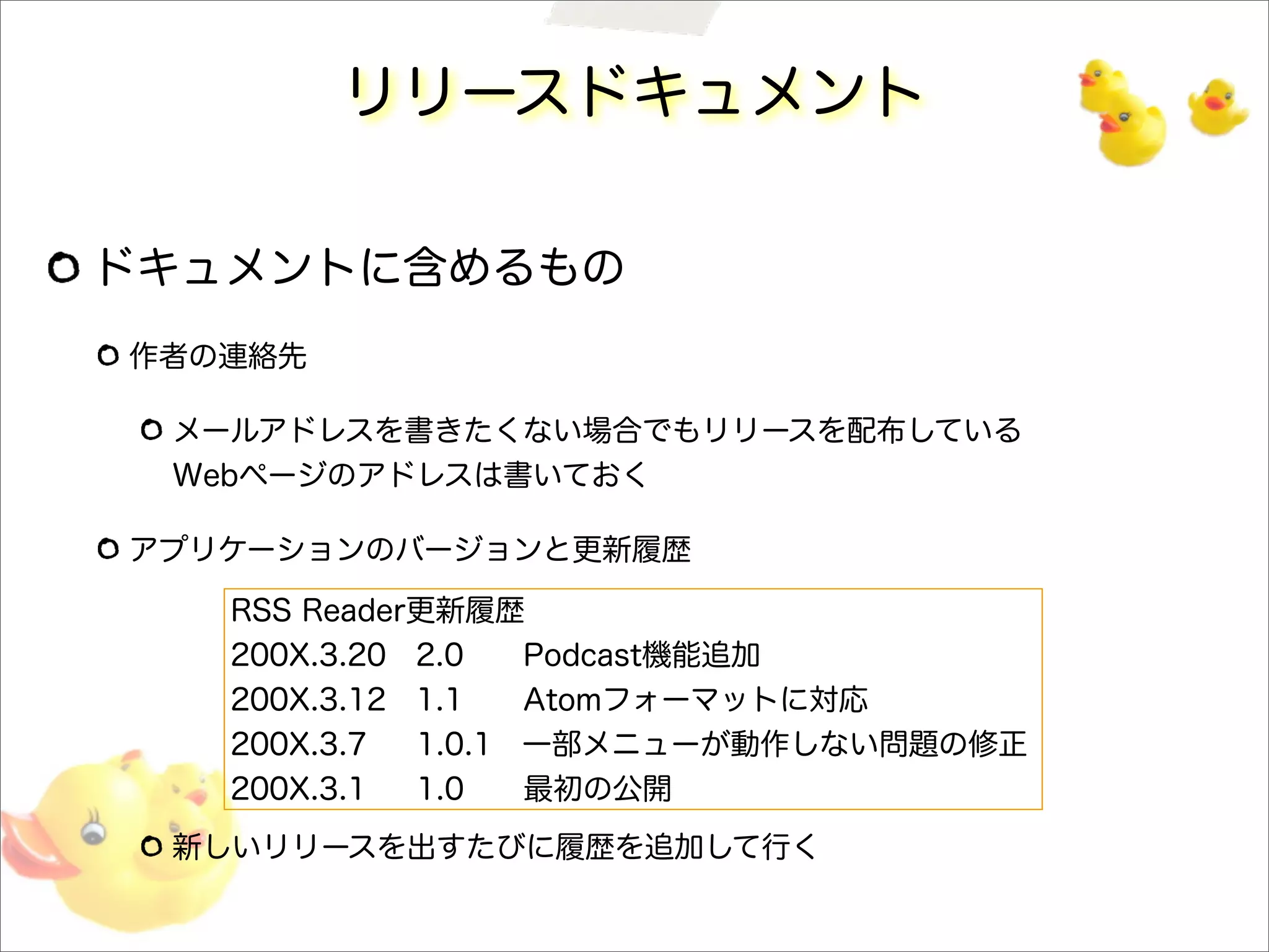 リリースドキュメント
ドキュメントに含めるもの
作者の連絡先
メールアドレスを書きたくない場合でもリリースを配布している
Webページのアドレスは書いておく
アプリケーションのバージョンと更新履歴
新しいリリースを出すたびに履歴を追加して行く
RSS Reader更新履歴
200X.3.20 2.0 Podcast機能追加
200X.3.12 1.1 Atomフォーマットに対応
200X.3.7 1.0.1 一部メニューが動作しない問題の修正
200X.3.1 1.0 最初の公開
 