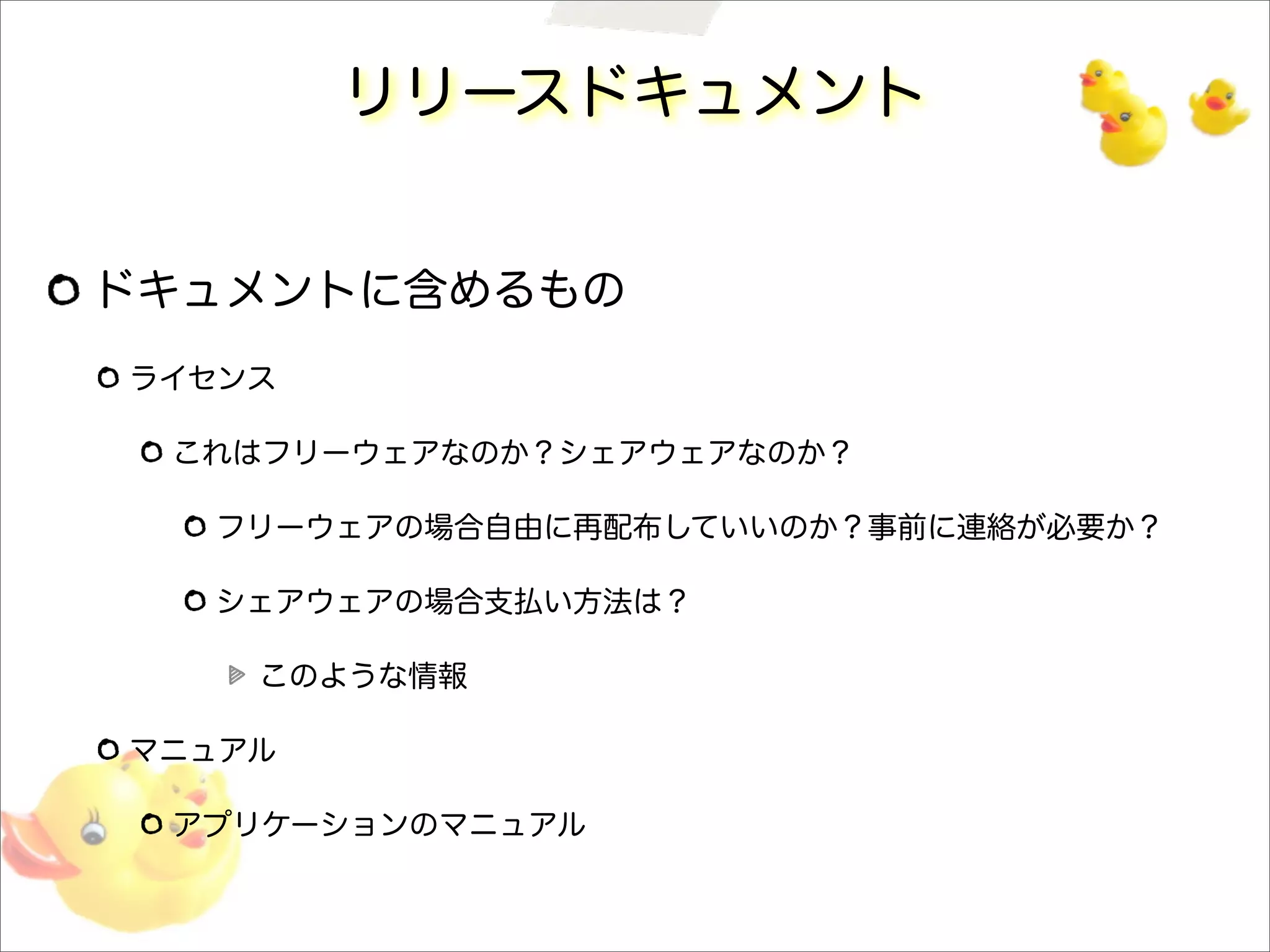リリースドキュメント
ドキュメントに含めるもの
ライセンス
これはフリーウェアなのか？シェアウェアなのか？
フリーウェアの場合自由に再配布していいのか？事前に連絡が必要か？
シェアウェアの場合支払い方法は？
このような情報
マニュアル
アプリケーションのマニュアル
 